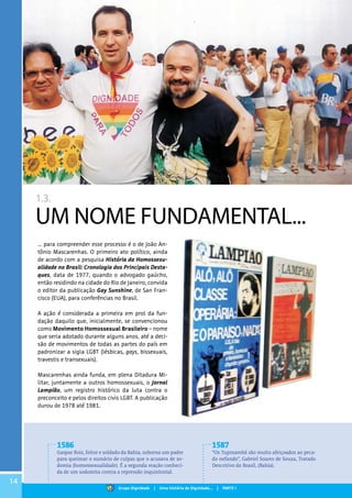 14
1.3.
UM NOME FUNDAMENTAL...
... para compreender esse processo é o de João An-
tônio Mascarenhas. O primeiro ato político, ainda
de acordo com a pesquisa História da Homossexu-
alidade no Brasil: Cronologia dos Principais Desta-
ques, data de 1977, quando o advogado gaúcho,
então residindo na cidade do Rio de Janeiro, convida
o editor da publicação Gay Sunshine, de San Fran-
cisco (EUA), para conferências no Brasil.
A ação é considerada a primeira em prol da fun-
dação daquilo que, inicialmente, se convencionou
como Movimento Homossexual Brasileiro – nome
que seria adotado durante alguns anos, até a deci-
são de movimentos de todas as partes do país em
padronizar a sigla LGBT (lésbicas, gays, bissexuais,
travestis e transexuais).
Mascarenhas ainda funda, em plena Ditadura Mi-
litar, juntamente a outros homossexuais, o Jornal
Lampião, um registro histórico da luta contra o
preconceito e pelos direitos civis LGBT. A publicação
durou de 1978 até 1981.
1586
Gaspar Roiz, feitor e soldado da Bahia, suborna um padre
para queimar o sumário de culpas que o acusava de so-
domia (homossexualidade). É a segunda reação conheci-
da de um sodomita contra a repressão inquisitorial.
1587
“Os Tupinambá são muito afeiçoados ao peca-
do nefando”, Gabriel Soares de Souza, Tratado
Descritivo do Brasil, (Bahia).
Grupo Dignidade | Uma história de Dignidade... | PARTE I
 