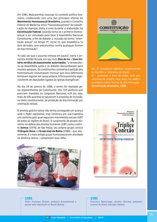 15
Em 1985, Mascarenhas ressurge no contexto político bra-
sileiro, colaborando com uma das principais vitórias do
Movimento Homossexual Brasileiro, quando o Conselho
Federal de Medicina retira “homossexualismo” da classifi-
cação de doenças. Volta à cena durante a elaboração da
Constituição Federal, quando torna-se o primeiro homos-
sexual a ser convidado para falar à Assembléia Nacional
Constituinte, a fim de debater a inclusão do termo “orien-
tação sexual” no Artigo 3º, inciso IV, que estabelecia “o
bem de todos, sem preconceitos contra quaisquer formas
de discriminação”.
“A cada vez que o assunto entrava em pauta”, narra o jor-
nalista Roldão Arruda, em seu livro Dias de Ira – Uma his-
tória verídica de assassinatos autorizados, “a temperatu-
ra da Assembléia subia e os debates descambavam para
insultos pessoais. Os constituintes contrários à petição dos
homossexuais costumavam insinuar que seus defensores
tentavam legislar em causa própria. A fúria provinha espe-
cialmente de deputados ligados às igrejas evangélicas”.
No dia 28 de janeiro de 1988, o termo foi rejeitado pe-
los representantes da Constituinte. Dos 559 políticos que
exerciam mandato no Congresso Nacional, 429 (ou seja,
mais de três quartos) se opuseram à proposta de inclusão,
no texto constitucional, de proibição de discriminação por
orientação sexual.
O ativista gaúcho talvez não tenha conseguido um avanço
ante o Poder Legislativo, mas construiu em sua trajetória
um caminho pelo qual seguiram movimentos sociais LGBT
de todas as regiões do Brasil. O surgimento de grupos pio-
neiros na defesa dos direitos humanos LGBT, como o extin-
to Somos (1978), de São Paulo, seu próprio grupo carioca
Triângulo Rosa e o Grupo Gay da Bahia (1980) – que, atu-
almente, é o mais antigo grupo homossexual em atividade
na América Latina – comprovam essa idéia.
Art. 3º Constituem objetivos fundamentais
da República Federativa do Brasil:
IV – promover o bem de todos, sem pre-
conceitos de origem, raça, sexo, cor, idade e
quaisquer outras formas de discriminação.
Constituição Brasileira, 1988
1591
Padre Frutuoso Álvares, primeiro homossexual a
passar pela Inquisição no Brasil (Bahia).
1591
Francisco Manicongo, escravo africano, primeiro
travesti do Brasil, Salvador (Bahia).
Grupo Dignidade | Uma história de Dignidade... | PARTE I
 