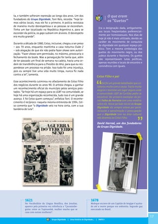 17
Era a designação dada, antigamente,
aos locais freqüentados preferencial-
mente por homossexuais. Nos dias de
hoje já não é mais utilizado, devido ao
caráter do movimento de conquista
da dignidade em qualquer espaço pú-
blico. Tem a mesma simbologia dos
guetos do movimento negro, ou dos
judeus durante o Nazismo. Os guetos
não representavam lutas políticas,
apenas reuniões e locais de encontro e
convivência com iguais.
ta, e também sofreram repressão ao longo dos anos. Um dos
fundadores do Grupo Dignidade, Toni Reis, recorda: “hoje te-
mos vários locais, mas ele foi o primeiro. A polícia revistava
de maneira muito desrespeitosa e as pessoas se escondiam.
Tinha um bar localizado na República Argentina e, para se
esconder da polícia, os gays subiam em árvores. O desrespeito
era muito grande”.
Durante a década de 1980, Celso, inclusive, chegou a ser preso
– aos 70 anos, enquanto mantinha a casa noturna Clube 2
– sob alegação de que ele não podia fazer shows sem autori-
zação. “Fazer shows sem permissão, no máximo, provocaria o
fechamento da boate. Mas a perseguição foi tanta que, além
de ter passado um final de semana na cadeia, havia uma or-
dem de transferência para o Presídio do Ahú, para que eu res-
pondesse um processo na prisão. Isso tudo foi uma injustiça,
pois eu sempre tive uma vida muito limpa, nunca fiz nada
contra a lei”, lamenta.
Esse acontecimento culminou no afastamento de Celso Filho
dos negócios durante os anos 90. O artista chegou a ganhar
um reconhecimento oficial do município pelos serviços pres-
tados. “Se hoje há um espaço para os LGBT na comunidade, se
hoje há uma organização reconhecida, tudo isso é um grande
avanço. E foi Celso quem começou”, enfatiza Toni. O reconhe-
cimento é recíproco: naquela mesma entrevista de 1994, Cel-
so comenta que “o Dignidade veio na hora certa, com a sua
bandeira de luta”.
Ele foi um grande batalhador que co-
laborou muito com a causa. Trazia muita
alegria e manteve um lugar seguro onde
a comunidade LGBT de Curitiba podia se
encontrar. No primeiro exemplar do Jor-
nal Folha de Parreira tem uma matéria
sobre ele. Nesse período inicial do Grupo
Dignidade ele sempre estava por perto.
Inclusive a aproximação e preocupação
que o Dignidade tem na área cultural
nós devemos ao Celso Filho.
David Harrad, um dos fundadores
do Grupo Dignidade.
O que eram
os “Guetos”
Celso Filho e pai
1621
No Vocabulário da Língua Brasílica, dos Jesuítas,
aparece pela primeira vez referência a “Çacoaimbe-
guira: entre os Tupinambá, mulher macho que se
casa com outras mulheres”.
1678
Moleque escravo de um Capitão de Sergipe é açoita-
do até a morte porque era sodomita. Segundo gay
executado no Brasil.
Grupo Dignidade | Uma história de Dignidade... | PARTE I
 