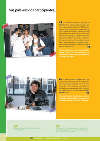 20
Nas palavras dos participantes...
Na verdade eu comecei a participar do
Grupo como a maioria das pessoas na épo-
ca, por curiosidade. Isso foi em 1992, quan-
do as reuniões aconteciam ainda na casa do
Toni. Quando eu cheguei, logo em seguida
preparamos um seminário. Foi falado sobre
Sexualidade e Religião. E foram levantadas
algumas questões importantes e pertinen-
tes. Como eu tinha um passado religioso,
fiquei muito envolvida com aquele tema e
como iria contribuir com o meu crescimento
pessoal e intelectual.
Vânia Galliciano é uma das fundado-
ras do Grupo. Foi vice-presidente, co-
ordenadora e educadora do Dignidade
ao longo dos anos.
Eu me aproximei do Grupo em 92. Na-
quele ano aconteceram vários assassinatos
de homossexuais e dentre eles o do meu
amigo. Foi o primeiro grupo aqui no Paraná
a trabalhar a questão dos direitos humanos
dos gays e lésbicas. Até hoje o lema do Dig-
nidade é esse.
Francisco Carlos dos Santos, o Chico,
fundador do Dignidade e personagem
fundamental na trajetória do Grupo.
1830
Código Penal do Império Brasileiro exclui o cri-
me de sodomia.
1859
Publicação do livro O Bom Crioulo, de Adolfo Cami-
nha, o primeiro romance das Américas a tratar de
forma realista do homoerotismo.
Grupo Dignidade | Uma história de Dignidade... | PARTE II
 