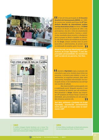 21
O Toni já tinha participado do III Encontro
Brasileiro de Homossexuais (EBHO), em 1989.
No mesmo ano, também participou da XIª Con-
ferência Mundial da International Lesbian
and Gay Association(ILGA) em Viena. O V EBHO
aconteceu em Recife, em Janeiro de 1991 e nós
participamos. Esse foi o início do envolvimento
com o movimento brasileiro. Fizemos o relató-
rio dos resultados desse encontro, e divulgamos
para os grupos no Brasil e também no exterior.
Eu não tinha histórico de militância na juventu-
de. No Grupo, sempre contribui mais na parte
burocrática e administrativa, de prestar apoio
na elaboração de projetos, gerar recursos.
David Harrad, um dos idealizadores e fun-
dadores do Grupo Dignidade. É uma das
principais personalidades do movimento
LGBT ao lado de seu parceiro, Toni Reis.
Quando o Dignidade surgiu, as pessoas não
entendiam o que seria. Existiam duas linhas nos
encontros. A primeira para debater e trocar os
sentimentos, as angústias pessoais, falar sobre
auto-estima, homofobia internalizada. Era mui-
to ajuda mútua. E nós trabalhamos isso até hoje
nas reuniões de sábado.	
	 Mas havia também a preocupação com
a mobilização social. Ninguém assumia. E esse
era o momento de mostrar que nós existíamos.
Para formalizar o Grupo, tivemos que empres-
tar CPF (Cadastro de Pessoa Física) e Carteira de
Identidade, pois precisávamos de sete pessoas.
Nós tínhamos somente três.
Toni Reis, militante e fundador do Grupo
Dignidade, reconhecido nacionalmente
tanto pela ação no Grupo como no movi-
mento LGBT.
1869
O médico húngaro Karoly Kertbeny cria o termo “ho-
mossexual” em resposta à criminalização do sexo prati-
cado entre homens pelo Código Penal da Prússia.
1894
O termo lésbica é publicado no Brasil pela primeira
vez em Atentados ao Pudor, Viveiros Castro.
Grupo Dignidade | Uma história de Dignidade... | PARTE II
 