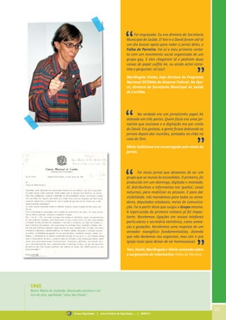Foi engraçado. Eu era diretora da Secretaria
Municipal de Saúde. O Toni e o David foram até lá
um dia buscar apoio para rodar o jornal deles, o
Folha de Parreira. Foi aí o meu primeiro conta-
to com um movimento social organizado de um
grupo gay. E eles chegaram lá e pediram duas
caixas de papel sulfite A4, eu ainda achei estra-
nho e perguntei: só isso?.
Mariângela Simão, hoje diretora do Programa
Nacional DST/Aids do Governo Federal. Na épo-
ca, diretora da Secretaria Municipal de Saúde
de Curitiba.
Na verdade era um jornalzinho papel A4
dobrado em três partes. Quem fazia era uma jor-
nalista que assinava e a digitação era por conta
do David. Era gostoso, a gente ficava dobrando os
jornais depois das reuniões, sentados no chão na
casa do Toni.
Vânia Galliciano era encarregada pelo envio do
jornal.
Foi nesse jornal que deixamos de ser um
grupo que se reunia às escondidas. O primeiro, foi
produzido em um domingo, digitado e montado.
Aí, distribuímos o informativo nos ‘guetos’, casas
noturnas, para mobilizar as pessoas. E para dar
visibilidade, nós mandamos para todos os verea-
dores, deputados estaduais, meios de comunica-
ção. Foi a partir disso que surgiu o Grupo mesmo.
A repercussão do primeiro número já foi impac-
tante. Recebemos ligações em nossos telefones
particulares e secretária eletrônica, como amea-
ças e gozações. Recebemos uma resposta de um
vereador evangélico fundamentalista, dizendo
que não devíamos nos organizar, mas sim ir pra
igreja rezar para deixar de ser homossexual.
Toni, David, Mariângela e Vânia contando sobre
o surgimento do informativo Folha de Parreira.
1945
Morre Mário de Andrade, destacado escritor e crí-
tico de arte, apelidado “miss São Paulo”.
25
Grupo Dignidade | Uma história de Dignidade... | PARTE II
 