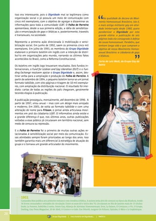 Isso era interessante, pois o Dignidade mal se legitimara como
organização social e já possuía um meio de comunicação com
cinco mil exemplares, com o objetivo de agregar e disseminar as
informações para toda a comunidade LGBT. O Folha de Parreira
apresentava, desde a sua primeira edição, a idéia de sensibiliza-
ção e emancipação de gays e lésbicas e, posteriormente, travestis
e transexuais, na sociedade.
Representa a primeira ação direcionada à mobilização e sensi-
bilização social. Em junho de 1992, saem os primeiros cinco mil
exemplares. Em julho de 1993, os membros do Grupo Dignidade
elaboram o primeiro boletim em inglês com a intenção de distri-
buí-lo em organizações pelo mundo, narrando os últimos fatos
acontecidos no Brasil, como a Reforma Constitucional.
Os boletins em inglês logo trouxeram resultados. Dois fundos in-
ternacionais, o Fund for Lesbian and Gay Liberation (OUT) e o Fun-
ding Exchange resolvem apoiar o Grupo Dignidade e, assim, des-
tinar verba para a ampliação e produção do Folha de Parreira. A
partir de setembro de 1994, o pequeno boletim torna-se um jornal
formato tablóide, com oito páginas e tiragem de 10 mil exempla-
res, com ampliação da distribuição nacional. O resultado foi ime-
diato: cartas de todas as regiões do país chegaram, geralmente
tecendo elogios à publicação.
A publicação prosseguiu, mensalmente, até dezembro de 1996. A
partir de 1997, virou anual – mas com um design mais arrojado
e moderno. Em 2001, de volta ao formato tablóide e com uma
alteração de nome para Frisson, o jornal ainda articulava movi-
mentos em prol da cidadania LGBT. O informativo ainda existe e
a grande diferença é que, nos últimos anos, outras publicações
voltadas a esse público já circulavam em território nacional, sem
medo de censura ou repressão.
E o Folha de Parreira foi o primeiro de muitas outras ações re-
lacionadas à sensibilização social por meio da comunicação. Es-
sas atividades sempre foram priorizadas ao longo dos anos. Isso
também garantia mais um diferencial à estratégia de atuação do
grupo e o tornava um grande articulador do movimento.
Na qualidade de decano do Movi-
mento Homossexual Brasileiro, isto é,
o mais antigo militante gay em ativi-
dade ininterrupta desde 1980, quero
parabenizar o Dignidade por esta
grande vitória: a publicação de seis
páginas toda ela consagrada à defesa
da causa homossexual. Parabéns, que
tenham longa vida e que cumpram o
objetivo de nosso Movimento Homos-
sexual Brasileiro: a cidadania de gays
e lésbicas.
Carta de Luiz Mott, do Grupo Gay da
Bahia
1951
Cassandra Rios publica seu primeiro romance com temática lésbica. A autora seria alvo de censura na época da ditadura, tendo
36 livros censurados e retirados de circulação. Entre os anos 60 e início dos 70, circularam no Rio de Janeiro mais de 15 títulos:
Snob, La Femme, Subúrbio à noite, Gente Gay, Aliança de Ativistas Homossexuais, Eros, La Saison, O Centauro, o Vic, O Grupo,
Darling, Gay Press Magazine, 20 de Abril, O Centro e o Galo. Em Niterói, surgem Os Felinos, Opinião, O Mito e Le Sophistique.
26
Grupo Dignidade | Uma história de Dignidade... | PARTE II
 