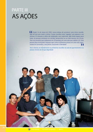 PARTE III
AS AÇÕES
Desde 14 de março de 1992, nunca deixou de acontecer uma única reunião.
Não há luta sem meta e rotina. E essas reuniões eram ‘regadas’ com pipocas e nos
últimos 15 minutos o cálice da celebração, com caipirinha. Não tinha espaço para
todos. As pessoas sentavam no colchão, banquinhos ou no chão mesmo, em círculo.
Teve um encontro que estávamos em 20 pessoas em uma sala que cabiam 10. Uma
pessoa falou brincando ‘estamos aqui como se fôssemos presos em uma cela super-
lotada do Canrandiru, mas felizes, buscando a liberdade!
Toni e David, ao relembrarem as primeiras reuniões na sala do apartamento e os
passos iniciais do Grupo Dignidade
28
Grupo Dignidade | Uma história de Dignidade... | PARTE III
 