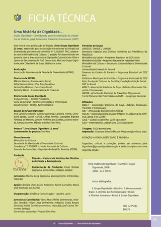 03
FICHA TÉCNICA
Uma história de Dignidade...
Grupo Dignidade - contribuindo para a construção da cidada-
nia de lésbicas, gays, bissexuais, travestis e transexuais (LGBT)
Esse livro é uma publicação do Projeto Livro: Grupo Dignidade
15 anos, executado pela Associação Paranaense da Parada da
Diversidade, por meio de convênio Nº 120/2007 FNC, celebra-
do com o Ministério da Cultura. O projeto foi desenvolvido em
parceria com a área de cultura Dignidade Cultural Celso Filho e
Centro de Documentação Prof. Doutor Luiz Mott do Grupo Digni-
dade pela Cidadania de Gays, Lésbicas e trans.
Realização
Associação Paranaense da Parada da Diversidade (APPAD)
Diretoria da APPAD
Márcio Marins – Coordenador Geral
Kelly Vasconcellos – Vice Coordenadora
Samantha Wolcan – Secretaria Geral
Rafaelly Wiest - Coordenadora de Finanças
Diretoria do Grupo Dignidade
Enéias Pereira – Diretor Presidente
Carla do Amaral – Diretora de Gestão e Informação
David Harrad – Diretor Administrativo
Equipe do Grupo Dignidade
Ana Carolina Ribeiro, Caprice Jacewicz, Carolina Fileno, Chris-
tiane Spode, David Harrad, Enéias Pereira, Georgette Bigfield
Fonseca de Moraes, Gerson Pinheiro dos Santos, Juliana Mora-
es, Karlesy Stamm, Márcio Marins e Toni Reis.
Projeto “Livro: Grupo Dignidade 15 anos”
Coordenador do projeto: Toni Reis
Financiamento
Ministério da Cultura
Secretaria da Identidade e Diversidade Cultural
Convênio n° 120/2007 – Fundo Nacional de Cultura
Emenda Parlamentar – Deputado Federal Dr. Rosinha (PT/PR)
Produção
Ciranda – Central de Notícias dos Direitos
da Infância e Adolescência
Coordenação de Produção: Lilian Romão
(pesquisa, entrevistas, redação, edição)
Jornalista: Marina Lang (pesquisa, planejamento, entrevistas,
redação)
Apoio: Ednúbia Ghisi; Giana Andonini; Karine Carvalho; Maria
José Machado dos Santos
Diagramação: Sintática Comunicação - Leandro Lauer
Jornalistas Convidados: Vania Mara Welte (entrevistas, reda-
ção, revisão); Felipe Lessa (entrevista, redação); Lizely Borges
(revisão); Paola Carriel (entrevistas, redação); José Carlos Fer-
nandes (artigo).
Entrevistas conjuntas: Projeto Olho Vivo
Parcerias do Grupo
UNESCO / UNODC / UNAIDS
Secretaria Especial dos Direitos Humanos da Presidência da
República
Ministério da Saúde – Programa Nacional de DST e Aids
Ministério da Saúde – Programa Nacional de Hepatites Virais
Ministério da Cultura – Secretaria da Identidade e Diversidade
Cultural
Universidade Federal do Paraná
Governo do Estado do Paraná – Programa Estadual de DST/
Aids
Prefeitura Municipal de Curitiba - Programa Municipal de DST/
Aids; Fundação Cultural de Curitiba; Fundação de Ação Social
DKT do Brasil
ABGLT - Associação Brasileira de Gays, Lésbicas, Bissexuais, Tra-
vestis e Transexuais
ANTRA - Artucilação Nacional de Travestis e Transexuais
Frente Parlamentar Pela Cidadania LGBT – Congresso Nacional
Afiliações
ABGLT – Associação Brasileira de Gays, Lésbicas, Bissexuais,
Travestis e Transexuais
ABL – Articulação Brasileira de Lésbicas
ASICAL – Associação para a Saúde Integral e Cidadania na Amé-
rica Latina e no Caribe
GALE – Global Alliance for LGBT Education
ILGA – International Lesbian and Gay Association
Tiragem: 3.000 exemplares
Impressão: Graciosa Artes Gráficas e Programação Visual Ltda.
ATENÇÃO! A VENDA DESTE LIVRO É PROIBIDA
Sugestões, críticas e correções podem ser enviadas para
dignidade@grupodignidade.org.br e serão corrigidas em uma
segunda edição.
Uma história de dignidade. - Curitiba : Grupo
Dignidade, 2008.
100p. ; 21 x 30cm.
Inclui bibliografia.
1. Grupo Dignidade – História. 2. Homossexuais -
Brasil. 3. Direitos dos homossexuais – Brasil.
4. Direitos humanos – Brasil. I. Grupo Dignidade.
CDD ( 22ª ed.)
306.76
Grupo Dignidade | Uma história de Dignidade...
 
