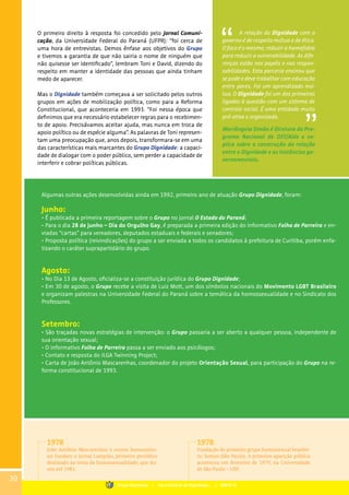A relação do Dignidade com o
governo é de respeito mútuo e de ética.
O foco é o mesmo, reduzir a homofobia
para reduzir a vulnerabilidade. As dife-
renças estão nos papéis e nas respon-
sabilidades. Esta parceria ensinou que
se pode e deve trabalhar com educação
entre pares. Foi um aprendizado mú-
tuo. O Dignidade foi um dos primeiros
ligados à questão com um sistema de
controle social. É uma entidade muito
pró-ativa e organizada.
Mariângela Simão é Diretora do Pro-
grama Nacional de DST/Aids e ex-
plica sobre a construção da relação
entre o Dignidade e as instâncias go-
vernamentais.
O primeiro direito à resposta foi concedido pelo Jornal Comuni-
cação, da Universidade Federal do Paraná (UFPR): “foi cerca de
uma hora de entrevistas. Demos ênfase aos objetivos do Grupo
e tivemos a garantia de que não sairia o nome de ninguém que
não quisesse ser identificado”, lembram Toni e David, dizendo do
respeito em manter a identidade das pessoas que ainda tinham
medo de aparecer.
Mas o Dignidade também começava a ser solicitado pelos outros
grupos em ações de mobilização política, como para a Reforma
Constitucional, que aconteceria em 1993. “Foi nessa época que
definimos que era necessário estabelecer regras para o recebimen-
to de apoio. Precisávamos aceitar ajuda, mas nunca em troca de
apoio político ou de espécie alguma”. As palavras de Toni represen-
tam uma preocupação que, anos depois, transformara-se em uma
das características mais marcantes do Grupo Dignidade: a capaci-
dade de dialogar com o poder público, sem perder a capacidade de
interferir e cobrar políticas públicas.
Algumas outras ações desenvolvidas ainda em 1992, primeiro ano de atuação Grupo Dignidade, foram:
Junho:
• É publicada a primeira reportagem sobre o Grupo no jornal O Estado do Paraná;
• Para o dia 28 de junho – Dia do Orgulho Gay, é preparada a primeira edição do informativo Folha de Parreira e en-
viadas “cartas” para vereadores, deputados estaduais e federais e senadores;
• Proposta política (reivindicações) do grupo a ser enviada a todos os candidatos à prefeitura de Curitiba, porém enfa-
tizando o caráter suprapartidário do grupo.
Agosto:
• No Dia 13 de Agosto, oficializa-se a constituição jurídica do Grupo Dignidade;
• Em 30 de agosto, o Grupo recebe a visita de Luiz Mott, um dos símbolos nacionais do Movimento LGBT Brasileiro
e organizam palestras na Universidade Federal do Paraná sobre a temática da homossexualidade e no Sindicato dos
Professores.
Setembro:
• São traçadas novas estratégias de intervenção: o Grupo passaria a ser aberto a qualquer pessoa, independente de
sua orientação sexual;
• O informativo Folha de Parreira passa a ser enviado aos psicólogos;
• Contato e resposta do ILGA Twinning Project;
• Carta de João Antônio Mascarenhas, coordenador do projeto Orientação Sexual, para participação do Grupo na re-
forma constitucional de 1993.
1978
João Antônio Mascarenhas e outros homossexu-
ais fundam o Jornal Lampião, primeiro periódico
destinado ao tema da homossexualidade, que du-
rou até 1981.
1978
Fundação do primeiro grupo homossexual brasilei-
ro: Somos (São Paulo). A primeira aparição pública
aconteceu em fevereiro de 1979, na Universidade
de São Paulo – USP.
30
Grupo Dignidade | Uma história de Dignidade... | PARTE III
 