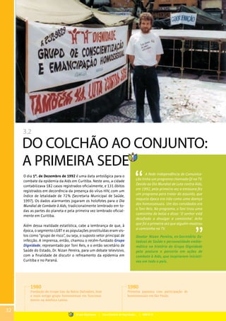 3.2
DO COLCHÃO AO CONJUNTO:
A PRIMEIRA SEDE
O dia 1º. de Dezembro de 1992 é uma data antológica para o
combate da epidemia da Aids em Curitiba. Neste ano, a cidade
contabilizava 182 casos registrados oficialmente, e 131 óbitos
registrados em decorrência da presença do vírus HIV, com um
índice de letalidade de 72% (Secretaria Municipal de Saúde,
1997). Os dados alarmantes jogaram os holofotes para o Dia
Mundial de Combate à Aids, tradicionalmente lembrado em to-
das as partes do planeta e pela primeira vez lembrado oficial-
mente em Curitiba.
Além dessa realidade estatística, cabe a lembrança de que, à
época, o segmento LGBT e as populações prostituídas eram vis-
tos como “grupo de risco”, ou seja, o suposto vetor principal de
infecção. A imprensa, então, chamou o recém-fundado Grupo
Dignidade, representado por Toni Reis, e o então secretário de
Saúde do Estado, Dr. Nizan Pereira, para um debate televisivo,
com a finalidade de discutir o refreamento da epidemia em
Curitiba e no Paraná.
A Rede Independência de Comunica-
ção tinha um programa chamado QI na TV.
Devido ao Dia Mundial de Luta contra Aids,
em 1992, pela primeira vez a emissora fez
um programa para tratar do assunto, que
naquela época era tida como uma doença
dos homossexuais. Um dos convidados era
o Toni Reis. No programa, o Toni tirou uma
camisinha do bolso e disse: ‘O senhor está
desafiado a divulgar a camisinha’. Acho
que foi a primeira vez que alguém mostrou
a camisinha na TV.
Doutor Nizan Pereira, ex-Secretário Es-
tadual de Saúde e personalidade emble-
mática na história do Grupo Dignidade
pela postura e parceria em ações de
combate à Aids, que inspiraram iniciati-
vas em todo o país.
1980
Fundação do Grupo Gay da Bahia (Salvador), hoje
o mais antigo grupo homossexual em funciona-
mento na América Latina.
1980
Primeira passeata com participação de
homossexuais em São Paulo.
32
Grupo Dignidade | Uma história de Dignidade... | PARTE III
 