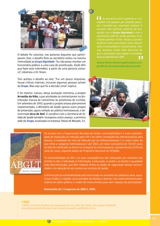 O debate foi caloroso, nas palavras daqueles que partici-
param. Dali, o desafio feito ao secretário voltou na mesma
intensidade ao Grupo Dignidade. “Eu não posso mandar um
funcionário público a uma casa de prostituição. Vocês têm
que fazer esse intermédio, a partir de uma parceria conos-
co”, observou o Dr. Nizan.
Toni aceitou o desafio ao vivo. “Fui um pouco impulsivo,
houve críticas internas, inclusive algumas pessoas saíram
do Grupo. Mas vejo que foi a decisão certa”, explica.
E foi mesmo: nasceu, dessa aceitação instintiva, o projeto
Arrastão da Vida, cujas atividades se centralizaram na dis-
tribuição maciça de camisinhas às prostitutas de Curitiba.
Em setembro de 1993, quando o projeto estava plenamente
implementado, o Ministério da Saúde aprova outro projeto
de prevenção, agora voltado ao público homossexual, e de-
nominado Arca de Noé. O convênio com a Secretaria de Es-
tado da Saúde também incorporou outro avanço: a primeira
sede do Grupo, localizada na travessa Tobias de Macedo, 53.
As parcerias entre o governo e a so-
ciedade civil passam por relações pesso-
ais e também por interesses mútuos. O
encontro das políticas públicas de pre-
venção com o Grupo Dignidade e com o
movimento LGBT foi muito positivo. A so-
ciedade ganhou muito. Passou a pensar
de forma mais consciente e mais natural
sobre a sexualidade e o preservativo. Com
isso, quebrou muito mais barreiras do
que a prevenção. Esse papel a sociedade
deve ao Movimento LGBT.
Doutor Nizan Pereira explica sobre a im-
portância da construção das parcerias.
1980
I EBHO: Encontro Brasileiro de Homossexuais, em Abril, São Paulo. Oito grupos: Somos/SP,
Somos/Sorocaba/SP, Libertos, GALF, Eros/SP, Somos/RJ, Auê/RJ, Beijo Livre.
33
De acordo com a Organização Mundial da Saúde, vulnerabilidade é a maior possibili-
dade de exposição ou infecção pelo HIV e de sofrer conseqüências desnecessárias pela
doença. A realidade do risco de infecção por via bi/homossexual é 11 vezes maior do
que entre a categoria heterossexual e até 2004, um total cumulativo de 70.630 casos
de Aids foi notificado no Brasil na categoria bi e homossexual, representando 19,5% do
total de casos, segundo dados do Programa Nacional de DST/Aids.
”A vulnerabilidade ao HIV e às suas conseqüências são reforçadas por violações dos
direitos à vida, à liberdade, à informação, à educação, à saúde e ao direito à igualdade
(não-discriminação), que têm impacto direto no poder de negociação destas comuni-
dades e na redução de seu acesso aos serviços de saúde.
A diminuição da vulnerabilidade está relacionada ao aumento da cidadania ativa, aque-
la que institui o cidadão como portador de direitos e deveres, mas essencialmente parti-
cipante da esfera pública e criador de novos direitos para abrir espaços de participação”.
Resoluções do I Congresso da ABGLT, 2005.
Grupo Dignidade | Uma história de Dignidade... | PARTE III
 