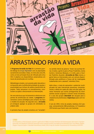 3.3
ARRASTANDO PARA A VIDA
O Programa Arrastão da Vida foi o primeiro gran-
de diálogo do Grupo Dignidade com as populações
socialmente excluídas e tidas, no início dos anos 90,
como um dos principais focos de infecção pelo vírus
HIV. O objetivo era disponibilizar preservativos em
locais de prostituição em Curitiba.
Metodologia simples, com grande poder educativo e
enriquecido pela multidisciplinariedade da equipe e
proximidade que tinham do público beneficiário do
projeto. Todos pensavam os procedimentos, cons-
truíam as ações e direcionavam as intervenções.
De uma estrutura que inicialmente se deslocava aos
pontos de prostituição da cidade, o programa de-
senvolveu outras estratégias para ampliar seu foco
e modelo de atuação. No segundo ano, o Arrastão
já conseguia agregar os grupos em atividades na
própria sede.
A primeira fase do projeto envolvia um “arrastão”,
no sentido literal da palavra: “eram nas quintas-fei-
ras: à tarde, a gente ia para a Praça Tiradentes, Carlos
Gomes e Generoso Marques, e à noite, para a Ouvi-
dor Pardinho. Quando o Arrastão da Vida cresceu, a
gente fazia as intervenções com um veículo disponi-
bilizado pela prefeitura e ficava até de madrugada
trabalhando com o pessoal”, relembra Chico.
Além disso, a meta de aproveitar o potencial multi-
plicador de cada intervenção provocava, constante-
mente, o efeito em cadeia de cada uma das ações. Foi
nesse momento que outros protagonistas de movi-
mentos sociais surgiram e criaram novas iniciativas.
É o caso dos grupos Liberdade (de atuação para a
cidadania de prostitutas) e Esperança (ação com tra-
vestis).
O ano de 1993, início do projeto, totalizou 622 pes-
soas semanalmente (386 prostitutas, 117 travestis e
199 homens que fazem sexo com homens).
1980
Em Dezembro, no Rio de Janeiro, acontece a prévia do II EBHO: Encontro Brasileiro de Homossexuais. Participam 15 grupos:
Somos/RJ, Auê, Bando de Cá/Niterói, Somos/SP, Outra Coisa/SP, Eros/SP, Convergência Socialista/SP, GALF, Terra Maria, Alegria-
Alegria, Grupo de Opção e Liberdade Sexual/Santo André, GGB, Grupo de Atuação Homossexual de Pernambuco (GATHO).
34
Grupo Dignidade | Uma história de Dignidade... | PARTE III
 