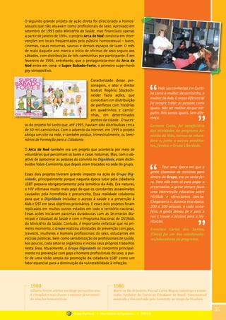 O segundo grande projeto de ação direta foi direcionado a homos-
sexuais que não atuavam como profissionais do sexo. Aprovado em
setembro de 1993 pelo Ministério da Saúde, mas financiado apenas
a partir de janeiro de 1994, o projeto Arca de Noé consistia em inter-
venções em locais freqüentados pelo público homossexual – bares,
cinemas, casas noturnas, saunas e demais espaços de lazer. O mês
de maio daquele ano marca o início de oficinas de sexo seguro aos
sábados, com distribuição de três camisinhas por participante. É em
fevereiro de 1995, entretanto, que o protagonista-mor do Arca de
Noé entra em cena: o Super Babado-Forte, o primeiro super-herói
gay soropositivo.
Caracterizado desse per-
sonagem, o ator e diretor
teatral Rogério Stocksch-
neider fazia ações, que
consistiam em distribuição
de panfletos com histórias
em quadrinhos e camisi-
nhas, em determinados
pontos da cidade. O suces-
so do projeto foi tanto que, até 1995, haviam sido distribuídas cerca
de 50 mil camisinhas. Com o advento da internet, em 1999 o projeto
abriga um site na rede, e também produz, trimestralmente, os Semi-
nários de Formação para a Cidadania.
O Arca de Noé também era um projeto que acontecia por meio de
voluntários que percorriam os bares e casas noturnas. Mas, com o ob-
jetivo de aproximar as pessoas do convívio no Dignidade, eram distri-
buídos Vales-Camisinha, que depois eram trocados na sede do grupo.
Esses dois projetos tiveram grande impacto na ação do Grupo Dig-
nidade, principalmente porque naquela época lutar pela cidadania
LGBT passava obrigatoriamente pela temática da Aids. Era natural,
o HIV vitimava muito mais gays do que os constantes assassinatos
causados pela homofobia e preconceito. Essa realidade colaborou
para que o Dignidade incluísse o acesso à saúde e a prevenção à
Aids e DST em seus objetivos prioritários. E esses dois projetos foram
replicados em muitos outros estados em todo o território nacional.
Essas ações iniciaram parcerias duradouras com as Secretarias Mu-
nicipal e Estadual da Saúde e com o Programa Nacional de DST/Aids
do Ministério da Saúde. Contudo, é importante enfatizar que no pri-
meiro momento, o Grupo realizou atividades de prevenção com gays,
travestis, mulheres e homens profissionais do sexo, estudantes em
escolas públicas, bem como sensibilização de profissionais de saúde.
Aos poucos, cada setor se organizou e iniciou seus próprios trabalhos
nesta área. Atualmente, o Grupo Dignidade se concentra principal-
mente na prevenção com gays e homens profissionais do sexo, a par-
tir de uma visão ampla da promoção da cidadania LGBT como um
fator essencial para a diminuição da vulnerabilidade à infecção.
Teve uma época em que a
gente chamava as meninas para
dentro do Grupo, era na sexta-fei-
ra. Para não irem só para pegar o
preservativo, a gente sempre fazia
uma intervenção educativa sobre
HIV/Aids e oferecíamos lanche.
Chegaram a ir, durante essa época,
200 a 300 pessoas, a cada sexta-
feira. A gente deixou de ir para a
rua e trouxe o pessoal para a ins-
tituição.
Francisco Carlos dos Santos,
(Chico) foi um dos coordenado-
res/educadores do programa.
Hoje sou conhecida em Curiti-
ba como a mulher da camisinha, a
mulher da Aids. O nosso diferencial
foi sempre tratar as pessoas como
iguais. Não ser melhor do que nin-
guém. Nós somos iguais. Sem dife-
rença.
Carmem Costa, foi beneficiária
das atividades do programa Ar-
rastão da Vida, tornou-se educa-
dora e, junto a outras prostitu-
tas, fundou o Grupo Liberdade.
1980
Gilberto Freyre, célebre sociólogo pernambucano,
é o brasileiro mais ilustre a assumir já ter manti-
do relações homoeróticas.
1980
Morre no Rio de Janeiro, Pascoal Carlos Magno, teatrólogo e embai-
xador, fundador do Teatro do Estudante do Brasil. Homossexual
assumido e discriminado pelo Itamaraty no tempo da Ditadura.
35
Grupo Dignidade | Uma história de Dignidade... | PARTE III
 