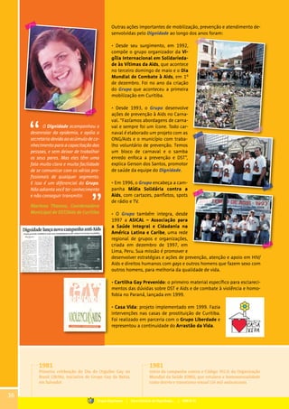 Outras ações importantes de mobilização, prevenção e atendimento de-
senvolvidas pelo Dignidade ao longo dos anos foram:
• Desde seu surgimento, em 1992,
compõe o grupo organizador da Vi-
gília Internacional em Solidarieda-
de às Vítimas da Aids, que acontece
no terceiro domingo de maio e o Dia
Mundial de Combate à Aids, em 1º
de dezembro. Foi no ano da criação
do Grupo que aconteceu a primeira
mobilização em Curitiba.
• Desde 1993, o Grupo desenvolve
ações de prevenção à Aids no Carna-
val. “Fazíamos abordagens de carna-
val e sempre foi um ícone. Todo car-
naval é elaborado um projeto com as
ONG/Aids e o município com traba-
lho voluntário de prevenção. Temos
um bloco de carnaval e o samba
enredo enfoca a prevenção e DST”,
explica Gerson dos Santos, promotor
de saúde da equipe do Dignidade.
• Em 1996, o Grupo encabeça a cam-
panha Mídia Solidária contra a
Aids, com cartazes, panfletos, spots
de rádio e TV.
• O Grupo também integra, desde
1997 a ASICAL – Associação para
a Saúde Integral e Cidadania na
América Latina e Caribe, uma rede
regional de grupos e organizações,
criada em dezembro de 1997, em
Lima, Peru. Sua missão é promover e
desenvolver estratégias e ações de prevenção, atenção e apoio em HIV/
Aids e direitos humanos com gays e outros homens que fazem sexo com
outros homens, para melhoria da qualidade de vida.
• Cartilha Gay Prevenido: o primeiro material específico para esclareci-
mentos das dúvidas sobre DST e Aids e de combate à violência e homo-
fobia no Paraná, lançada em 1999.
• Casa Vida: projeto implementado em 1999. Fazia
intervenções nas casas de prostituição de Curitiba.
Foi realizado em parceria com o Grupo Liberdade e
representou a continuidade do Arrastão da Vida.
O Dignidade acompanhou o
desenrolar da epidemia, e apóia a
secretaria devido ao acúmulo de co-
nhecimento para a capacitação das
pessoas, e sem deixar de trabalhar
os seus pares. Mas eles têm uma
fala muito clara e muita facilidade
de se comunicar com os vários pro-
fissionais de qualquer segmento.
E isso é um diferencial do Grupo.
Não adianta você ter conhecimento
e não conseguir transmitir.
Mariana Thomaz, Coordenadora
Municipal de DST/Aids de Curitiba
1981
Primeira celebração do Dia do Orgulho Gay no
Brasil (28/06), iniciativa do Grupo Gay da Bahia,
em Salvador.
1981
Início da campanha contra o Código 302.0, da Organização
Mundial da Saúde (OMS), que rotulava a homossexualidade
como desvio e transtorno sexual (16 mil assinaturas).
36
Grupo Dignidade | Uma história de Dignidade... | PARTE III
 