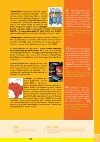 • Projeto Somos, iniciado em 1999, com o objeti-
vo de fortalecer grupos e lideranças gays e trans no
enfrentamento da epidemia da Aids, por meio do
desenvolvimento organizacional, advocacy e intera-
ção com a comunidade. O Grupo Dignidade foi um
dos Centros de Capacitação e Assessoria distribu-
ídos nas cinco regiões do país. Foi idealizado pela
ASICAL, realizado em parceria entre a Associação
Brasileira de Gays, Lésbicas, Bissexuais, Travestis e Transexuais
(ABGLT) e o Programa Nacional de DST e Aids do Ministério da Saúde
do Brasil, e executado por organizações afiliadas e parceiras da ABGLT.
• Projeto Apolo, desenvolvido com o objetivo de fazer a prevenção da
Aids e outras doenças sexualmente transmissíveis com os garotos de
programa de Curitiba, ainda com abordagens em locais específicos e
reuniões na sede do Grupo Dignidade. Aconteceu de 2000 a 2005.
• O Grupo Dignidade, em 2004, passou a integrar o Centro Internacio-
nal de Cooperação Técnica em HIV/Aids (CICT). É uma ação para forta-
lecer a troca de informações e tecnologias de prevenção e promoção dos
direitos humanos em todo o mundo. Tem a função de mobilizar forças
que trabalham prevenção como forma também de criar e expandir co-
nhecimento.
• o Grupo Dignidade realiza o projeto TÁ AQUI CAMI-
SINHA desde 2004, que objetiva facilitar o acesso à
camisinha, promovendo seu uso correto e conscien-
te. Esta iniciativa colabora na realização e manu-
tenção de ações sociais e culturais e é realizada em
parceria com a DKT do Brasil.
• ENONG: Os Encontros Na-
cionais de ONG/Aids - ocorrem
desde 1989 e representam
oportunidades de debate, ativismo e análise da si-
tuação do país em relação ao combate à epidemia
da Aids. Na edição ocorrida Curitiba (2005), reuniu
mais de 500 organizações de todos os estados do
Brasil, entre estas o Grupo Dignidade, que foi a prin-
cipal instituição organizadora do evento. Os deba-
tes ao longo destes anos de ENONG tiveram muitas
conquistas, como a regulamentação da Lei N° 9.313 do Senado Fede-
ral, de 13 de novembro de 1996, que dispõe sobre a obrigatoriedade de
distribuição gratuita de medicamentos pela rede pública de saúde aos
portadores do HIV e doentes de Aids.
O Grupo Dignidade sempre
teve a preocupação em trabalhar
com a prevenção com uma abor-
dagem capaz de mostrar o cuidado
que as próprias pessoas têm que
ter consigo e com o próximo. Não é
só distribuir, tem incentivar o auto-
cuidado, elevar a auto-estima.
Enéias Pereira foi multiplicador
e é o atual presidente do Grupo
Dignidade.
O Grupo trouxe a questão da
vivência mesmo, com um trabalho
além da Aids. A homofobia agrega
a vulnerabilidade ao HIV. A homo-
fobia traz como conseqüências:
a exclusão, a baixa auto-estima e
causa assim a vulnerabilidade. O
Dignidade trouxe para a agenda
da Aids o foco de tratar os diferen-
tes.
Mariângela Simão, correlacio-
nando a homofobia como algo
nocivo ao combate à Aids.
1981
CONAR determina a retirada do ar
propaganda homofóbica na TV de
Salvador.
1981 - abril
Olinda: I EGHON: Encontro de Grupos Homossexuais do
Nordeste. Cinco grupos: GATHO, Nós Também/PB, Dialogay,
GGB, Adé Dudu/BA.
37
Grupo Dignidade | Uma história de Dignidade... | PARTE III
Eu já trabalho na saúde há 23
anos. Naquela época a Aids esta-
va saindo de surto para epidemia
e ainda era muito voltada para a
questão dos gays. Em 93 começa-
mos a trabalhar com as popula-
ções mais vulneráveis.
Francisco Carlos dos Santos (Chi-
co), atualmente é Coordenador
Estadual de DST/Aids.
 