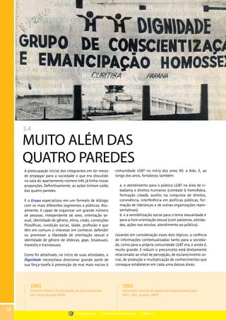 3.4
MUITO ALÉM DAS
QUATRO PAREDES
A preocupação inicial dos integrantes em ter meios
de propagar para a sociedade o que era discutido
na sala do apartamento número três já tinha novas
proporções. Definitivamente, as ações tinham saído
das quatro paredes.
E o Grupo especializou em um formato de diálogo
com os mais diferentes segmentos e públicos. Atu-
almente, é capaz de organizar um grande número
de pessoas, independente de sexo, orientação se-
xual, identidade de gênero, etnia, credo, convicções
filosóficas, condição social, idade, profissão e que
têm em comum o interesse em conhecer, defender
ou promover a liberdade de orientação sexual e
identidade de gênero de lésbicas, gays, bissexuais,
travestis e transexuais.
Como foi detalhado, no início de suas atividades, o
Dignidade necessitava direcionar grande parte de
sua força-tarefa à prevenção do mal mais nocivo à
comunidade LGBT no início dos anos 90: a Aids. E, ao
longo dos anos, fortaleceu também:
	
Levando em consideração esses dois tópicos, a carência
de informações contextualizadas tanto para a socieda-
de, como para a própria comunidade LGBT era, e ainda é,
muito grande. E reduzir o preconceito está diretamente
relacionado ao nível de percepção, de esclarecimento so-
cial, de produção e multiplicação de conhecimentos que
consegue estabelecer em cada uma dessas áreas.
a. o atendimento para o público LGBT na área de ci-
dadania e direitos humanos (combate à homofobia,
formação cidadã, auxílio na conquista de direitos,
convivência, interferência em políticas públicas, for-
mação de lideranças e de outras organizações repre-
sentativas);
b. e a sensibilização social para o tema sexualidade e
para a livre orientação sexual (com palestras, ativida-
des, ações nas escolas, atendimento ao público).
1982
Primeiro folheto de prevenção da Aids produzido
por um grupo gay (GGB).
1982
Aprovadas moções de apoio aos homossexuais pela
SBPC, ABA, Anpocs, ABEP.
38
Grupo Dignidade | Uma história de Dignidade... | PARTE III
 