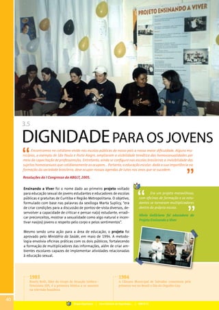 3.5
DIGNIDADEPARA OS JOVENS
Encontramos no cotidiano vivido nas escolas públicas do nosso país a nossa maior dificuldade. Alguns mu-
nicípios, a exemplo de São Paulo e Porto Alegre, ampliaram a visibilidade temática das homossexualidades por
meio da capacitação de professores/as. Entretanto, ainda se configura nas escolas brasileiras a invisibilidade dos
sujeitos homossexuais que cotidianamente as ocupam... Portanto, a educação escolar, dada a sua importância na
formação da sociedade brasileira, deve ocupar nossas agendas de lutas nos anos que se sucedem.
Resoluções do I Congresso da ABGLT, 2005.
Ensinando a Viver foi o nome dado ao primeiro projeto voltado
para educação sexual de jovens estudantes e educadores de escolas
públicas e gratuitas de Curitiba e Região Metropolitana. O objetivo,
formulado com base nas palavras da sexóloga Marta Suplicy, “era
de criar condições para a discussão de pontos-de-vista diversos, de-
senvolver a capacidade de criticar e pensar na(o) estudante, erradi-
car preconceitos, mostrar a sexualidade como algo natural e incen-
tivar nas(os) jovens o respeito pelo corpo e pelos sentimentos”.
Mesmo sendo uma ação para a área de educação, o projeto foi
aprovado pelo Ministério da Saúde, em maio de 1994. A metodo-
logia envolvia oficinas práticas com os dois públicos, fortalecendo
a formação de multiplicadores das informações, além de criar am-
bientes escolares capazes de implementar atividades relacionadas
à educação sexual.
Era um projeto maravilhoso,
com oficinas de formação e os estu-
dantes se tornaram multiplicadores
dentro da própria escola.
Vânia Galliciano foi educadora do
Projeto Ensinando a Viver
1983
Rosely Roth, líder do Grupo de Atuação Lésbico -
Feminista (SP), é a primeira lésbica a se assumir
na televisão brasileira.
1984
A Câmara Municipal de Salvador comemora pela
primeira vez no Brasil o Dia do Orgulho Gay.
40
Grupo Dignidade | Uma história de Dignidade... | PARTE III
 