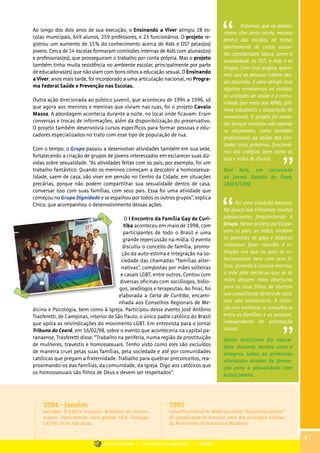 Ao longo dos dois anos de sua execução, o Ensinando a Viver atingiu 28 es-
colas municipais, 649 alunos, 259 professores, e 23 funcionários. O projeto re-
gistrou um aumento de 15% do conhecimento acerca de Aids e DST pelas(os)
jovens. Cerca de 14 escolas formaram comissões internas de Aids com alunas(os)
e professoras(es), que prosseguiram o trabalho por conta própria. Mas o projeto
também tinha muita resistência no ambiente escolar, principalmente por parte
de educadoras(es) que não viam com bons olhos a educação sexual. O Ensinando
a Viver, anos mais tarde, foi incorporado a uma articulação nacional, no Progra-
ma Federal Saúde e Prevenção nas Escolas.
Outra ação direcionada ao público juvenil, que aconteceu de 1994 a 1996, só
que agora aos meninos e meninas que viviam nas ruas, foi o projeto Cavalo
Massa. A abordagem acontecia durante a noite, no local onde ficavam. Eram
conversas e trocas de informações, além da disponibilização do preservativo.
O projeto também desenvolvia cursos específicos para formar pessoas e edu-
cadores especializados no trato com esse tipo de população de rua.
Com o tempo, o Grupo passou a desenvolver atividades também em sua sede,
fortalecendo a criação de grupos de jovens interessados em esclarecer suas dú-
vidas sobre sexualidade. “As atividades feitas com os pais, por exemplo, foi um
trabalho fantástico. Quando os meninos começam a descobrir a homossexua-
lidade, saem de casa, vão viver em pensão no Centro da Cidade, em situações
precárias, porque não podem compartilhar sua sexualidade dentro de casa,
conversar isso com suas famílias, com seus pais. Essa foi uma atividade que
começou no Grupo Dignidade e se espalhou por todos os outros grupos”, explica
Chico, que acompanhou o desenvolvimento dessas ações.
O I Encontro da Família Gay de Curi-
tiba aconteceu em maio de 1998, com
participantes de todo o Brasil e uma
grande repercussão na mídia. O evento
discutiu o conceito de família, promo-
ção da auto-estima e integração na so-
ciedade das chamadas “famílias alter-
nativas”, compostas por mães solteiras
e casais LGBT, entre outros. Contou com
diversas oficinas com sociólogos, biólo-
gos, sexólogos e terapeutas. Ao final, foi
elaborada a Carta de Curitiba, encami-
nhada aos Conselhos Regionais de Me-
dicina e Psicologia, bem como à Igreja. Participou desse evento José Antônio
Trasferetti, de Campinas, interior de São Paulo, o único padre católico do Brasil
que apóia as reivindicações do movimento LGBT. Em entrevista para o jornal
Tribuna do Ceará, em 16/02/98, sobre o evento que aconteceria na capital pa-
ranaense, Trasferetti disse: “Trabalho na periferia, numa região de prostituição
de mulheres, travestis e homossexuais. Tenho visto como eles são excluídos
de maneira cruel pelas suas famílias, pela sociedade e até por comunidades
católicas que pregam a fraternidade. Trabalho para quebrar preconceitos, rea-
proximando-os das famílias, da comunidade, da Igreja. Digo aos católicos que
os homossexuais são filhos de Deus e devem ser respeitados”.
Foi uma situação bacana.
Na época nos tínhamos muitos
adolescentes freqüentando o
Grupo. Nesse projeto participa-
vam os pais, as mães, vinham
os parentes de gays e lésbicas
conversar, fazer reunião. A in-
tenção era que os pais se re-
lacionassem bem com seus fi-
lhos. Quando o Cazuza morreu,
a mãe dele declarou que se as
mães dessem mais aberturas
para os seus filhos de viverem
sua sexualidade dentro de casa,
isso não aconteceria. A inten-
ção era melhorar a convivência
entre as famílias e as pessoas,
independente de orientação
sexual.
Vânia Galliciano foi educa-
dora durante muitos anos e
integrou todas as primeiras
atividades diretas de forma-
ção para a sexualidade com
as(os) jovens.
Notamos que os adoles-
centes têm certo receio, mesmo
dentro das escolas, de tratar
abertamente de certos assun-
tos considerados tabus, como a
sexualidade, as DST, a Aids e as
drogas. Com esse projeto, quere-
mos que as pessoas tratem des-
ses assuntos. E para atingir esse
objetivo envolvemos as escolas,
as unidades de saúde e a comu-
nidade (por meio das APMs, grê-
mios estudantis e associação de
moradores). O projeto foi inova-
dor porque envolveu não apenas
os estudantes, como também
profissionais da saúde das Uni-
dades mais próximas, funcioná-
rios dos colégios, bem como os
pais e mães de alunos.
Toni Reis, em entrevista
ao Jornal Gazeta do Povo,
28/03/1998
1984 - janeiro
Salvador: II EBHO: Encontro Brasileiro de Homos-
sexuais. Participaram cinco grupos: GGB, Dialogay,
GATHO, GLH, Adé Dudu.
1985
Conselho Federal de Medicina retira “homossexualismo”
da classificação de doenças, uma das principais vitórias
do Movimento Homossexual Brasileiro.
41
Grupo Dignidade | Uma história de Dignidade... | PARTE III
 