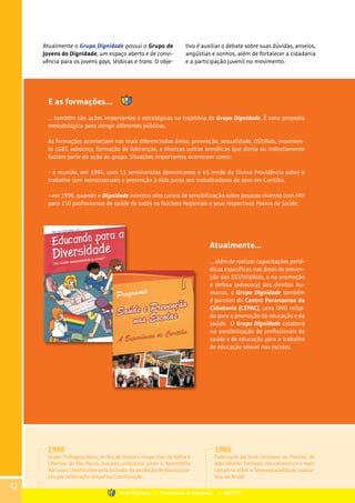 Atualmente o Grupo Dignidade possui o Grupo de
Jovens do Dignidade, um espaço aberto e de convi-
vência para os jovens gays, lésbicas e trans. O obje-
E as formações...
... também são ações importantes e estratégicas na trajetória do Grupo Dignidade. É uma proposta
metodológica para atingir diferentes públicos.
As formações aconteciam nas mais diferenciadas áreas: prevenção, sexualidade, DST/Aids, movimen-
to LGBT, advocacy, formação de lideranças, e diversas outras temáticas que direta ou indiretamente
faziam parte da ação do grupo. Situações importantes ocorreram como:
• a reunião, em 1994, com 11 seminaristas dominicanos e 45 irmãs da Divina Providência sobre o
trabalho com homossexuais e prevenção à Aids junto aos trabalhadores do sexo em Curitiba.
• em 1996, quando o Dignidade ministra oito cursos de sensibilização sobre pessoas vivendo com HIV
para 210 profissionais de saúde de todos os Núcleos Regionais e seus respectivos Postos de Saúde.
Atualmente...
... além de realizar capacitações perió-
dicas específicas nas áreas de preven-
ção das DST/HIV/Aids, e na promoção
e defesa (advocacy) dos direitos hu-
manos, o Grupo Dignidade também
é parceiro do Centro Paranaense da
Cidadania (CEPAC), uma ONG volta-
da para a promoção da educação e da
saúde. O Grupo Dignidade colabora
na sensibilização de profissionais de
saúde e de educação para o trabalho
de educação sexual nas escolas.
tivo é auxiliar o debate sobre suas dúvidas, anseios,
angústias e sonhos, além de fortalecer a cidadania
e a participação juvenil no movimento.
1986
Grupo Triângulo Rosa, do Rio de Janeiro, Grupo Gay da Bahia e
Libertos, de São Paulo, iniciam campanha junto à Assembléia
Nacional Constituinte pela inclusão da proibição de discrimina-
ção por orientação sexual na Constituição.
1986
Publicação do livro Devassos no Paraíso, de
João Silvério Trevisan, obra pioneira e a mais
completa sobre a homossexualidade mascu-
lina no Brasil.
42
Grupo Dignidade | Uma história de Dignidade... | PARTE III
 