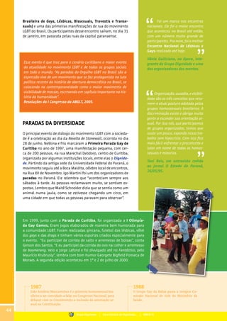 Brasileira de Gays, Lésbicas, Bissexuais, Travestis e Transe-
xuais) e uma das primeiras manifestações de rua do movimento
LGBT do Brasil. Os participantes desse encontro saíram, no dia 31
de janeiro, em passeata pelas ruas da capital paranaense.
Foi um marco nos encontros
nacionais. Ele foi o maior encontro
que aconteceu no Brasil até então,
com um número muito grande de
participantes. Pra mim, foi o melhor
Encontro Nacional de Lésbicas e
Gays realizado até hoje.
Vânia Galliciano, na época, inte-
grante do Grupo Dignidade e uma
das organizadoras dos eventos.
Organização, ousadia, e visibili-
dade são os três conceitos que resu-
mem a atual postura adotada pelos
grupos homossexuais brasileiros. A
discriminação existe e obriga muita
gente a esconder sua orientação se-
xual. Por isso nós, que participamos
de grupos organizados, temos que
ousar um pouco, expondo nosso tra-
balho sem hipocrisia. Com isso fica
mais fácil enfrentar o preconceito e
lutar em nome de todos os homos-
sexuais e minorias.
Toni Reis, em entrevista cedida
ao jornal O Estado do Paraná,
26/05/95.
Esse evento é que traz para o cenário curitibano o maior evento
da atualidade no movimento LGBT e de todos os grupos sociais
em todo o mundo. “As paradas do Orgulho LGBT no Brasil são a
expressão viva de um movimento que se faz protagonista na luta
política recente da história de abertura democrática no Brasil, se
colocando na contemporaneidade como o maior movimento de
visibilidade de massas, escrevendo em capítulo importante na his-
tória da humanidade”.
Resoluções do I Congresso da ABGLT, 2005.
PARADAS DA DIVERSIDADE
O principal evento de diálogo do movimento LGBT com a socieda-
de é a celebração ao dia da Revolta de Stonewall, ocorrida no dia
28 de junho. Neblina e frio marcaram a Primeira Parada Gay de
Curitiba no ano de 1997, uma manifestação pequena, com cer-
ca de 200 pessoas, na rua Marechal Deodoro, centro de Curitiba,
organizada por algumas instituições locais, entre elas o Dignida-
de. Partindo da antiga sede da Universidade Federal do Paraná, o
movimento seguiu até a Boca Maldita, célebre local de encontros,
na Rua XV de Novembro. Igo Martini foi um dos organizadores de
paradas no Paraná. Ele relembra que “aconteciam sempre aos
sábados à tarde. As pessoas reclamavam muito, se sentiam ex-
postas. Lembro que Maitê Schneider dizia que se sentia como um
animal numa jaula, como se estivesse chegando um circo, em
uma cidade em que todas as pessoas paravam para observar”.
Em 1999, junto com a Parada de Curitiba, foi organizada a I Olimpía-
da Gay Games. Eram jogos elaborados de maneira bem humorada para
a comunidade LGBT. Foram realizadas gincana, futebol das lésbicas, vôlei
dos gays e das drags e tinham vários esportes criados especialmente para
o evento. “Eu participei de corrida de salto e arremesso de bolsas”, conta
Gerson dos Santos. “E eu participei da corrida do ovo na colher e arremesso
de boomerang. Veio o Jorge Lafond e foi divulgado até no Fantástico, pelo
Maurício Krubrusly”, lembra com bom humor Georgete Bigfield Fonseca de
Moraes. A segunda edição aconteceu em 1º e 2 de julho de 2000.
1987
João Antônio Mascarenhas é o primeiro homossexual bra-
sileiro a ser convidado a falar no Congresso Nacional, para
debater com os Constituintes a inclusão da orientação se-
xual na Constituição.
1988
O Grupo Gay da Bahia passa a integrar Co-
missão Nacional de Aids do Ministério da
Saúde.
44
Grupo Dignidade | Uma história de Dignidade... | PARTE III
 