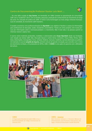 Centro de Documentação Professor Doutor Luiz Mott ...
... foi uma idéia surgida do Gay Games, em Amsterdã, em 1998. Consiste na aproximação da comunidade
LGBT com a “academia”, isto é, com os estudos, pesquisas, produção de conhecimento do movimento ao longo
dos anos. Foi colocado em prática em 2006. O nome é uma homenagem ao mais antigo militante homosse-
xual em atividade, do movimento LGBT brasileiro.
O projeto caracteriza uma profissionalização do Dignidade e seu objetivo é facilitar o acesso às informações
para profissionais de educação, saúde, estudantes universitários. “Existe um clima propício, tem muita pro-
cura por informações sobre a homossexualidade e o movimento. Não é mais tabu e as pessoas querem se
informar mesmo”, explica Toni.
O acervo reúne materiais produzidos, recebidos e colecionados pelo Grupo Dignidade desde sua fundação,
com relação aos temas LGBT, Aids, Educação Sexual e outros temas correlatos. Possui DVDs, filmes, fotos,
teses, dissertações, monografias, livros, cartazes, folderes, manuais, matérias e jornais destinados ao público.
Um exemplo é o jornal Lampião da Esquina, primeiro veículo de grande circulação, que coincidiu com o início
do movimento no Brasil, e foi produzido de 1978 a 1981. O CEDOC é uma ação em parceria com o Ministério
da Cultura.
1993
A Organização Mundial da Saúde (OMS) retira a
homossexualidade do Código Internacional de
Doenças (CID).
1993 - março
Belo Horizonte acontece o I Encontro Mineiro de
Homossexuais, com 45 pessoas e dois grupos: Dia-
logay e Núcleo de Orientação e Saúde Sexual/RJ.
49
Grupo Dignidade | Uma história de Dignidade... | PARTE III
 
