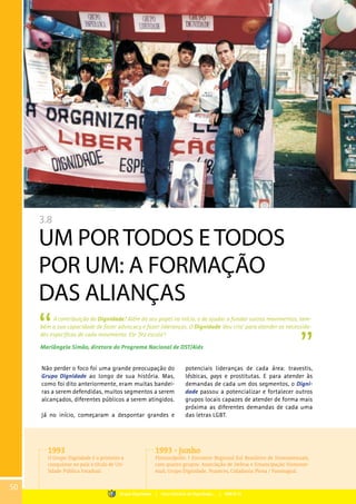 3.8
UM POR TODOS E TODOS
POR UM: A FORMAÇÃO
DAS ALIANÇAS
A contribuição do Dignidade? Além do seu papel no início, o de ajudar a fundar outros movimentos, tam-
bém a sua capacidade de fazer advocacy e fazer lideranças. O Dignidade ‘deu cria’ para atender as necessida-
des especificas de cada movimento. Ele ‘fez escola’!
Mariângela Simão, diretora do Programa Nacional de DST/Aids
Não perder o foco foi uma grande preocupação do
Grupo Dignidade ao longo de sua história. Mas,
como foi dito anteriormente, eram muitas bandei-
ras a serem defendidas, muitos segmentos a serem
alcançados, diferentes públicos a serem atingidos.
Já no início, começaram a despontar grandes e
potenciais lideranças de cada área: travestis,
lésbicas, gays e prostitutas. E para atender às
demandas de cada um dos segmentos, o Digni-
dade passou a potencializar e fortalecer outros
grupos locais capazes de atender de forma mais
próxima as diferentes demandas de cada uma
das letras LGBT.
1993
O Grupo Dignidade é o primeiro a
conquistar no país o título de Uti-
lidade Pública Estadual.
1993 - junho
Florianópolis: I Encontro Regional Sul Brasileiro de Homossexuais,
com quatro grupos: Associação de Defesa e Emancipação Homosse-
xual, Grupo Dignidade, Nuances, Cidadania Plena / Paranaguá.
50
Grupo Dignidade | Uma história de Dignidade... | PARTE III
 