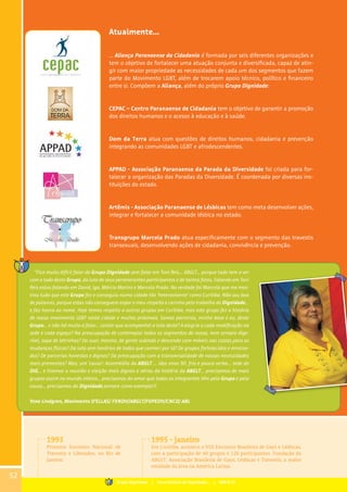 Atualmente...	
... Aliança Paranaense da Cidadania é formada por seis diferentes organizações e
tem o objetivo de fortalecer uma atuação conjunta e diversificada, capaz de atin-
gir com maior propriedade as necessidades de cada um dos segmentos que fazem
parte do Movimento LGBT, além de trocarem apoio técnico, político e financeiro
entre si. Compõem a Aliança, além do próprio Grupo Dignidade:
CEPAC – Centro Paranaense de Cidadania tem o objetivo de garantir a promoção
dos direitos humanos e o acesso à educação e à saúde.
Dom da Terra atua com questões de direitos humanos, cidadania e prevenção
integrando as comunidades LGBT e afrodescendentes.
APPAD - Associação Paranaense da Parada da Diversidade foi criada para for-
talecer a organização das Paradas da Diversidade. É coordenada por diversas ins-
tituições do estado.
	
Artêmis - Associação Paranaense de Lésbicas tem como meta desenvolver ações,
integrar e fortalecer a comunidade lésbica no estado.
Transgrupo Marcela Prado atua especificamente com o segmento das travestis
transexuais, desenvolvendo ações de cidadania, convivência e prevenção.
1993
Primeiro Encontro Nacional de
Travestis e Liberados, no Rio de
Janeiro.
1995 - janeiro
Em Curitiba, acontece o VIII Encontro Brasileiro de Gays e Lésbicas,
com a participação de 40 grupos e 120 participantes. Fundação da
ABGLT: Associação Brasileira de Gays, Lésbicas e Travestis, a maior
entidade da área na América Latina.
52
“Fica muito difícil falar do Grupo Dignidade sem falar em Toni Reis... ABGLT... porque tudo tem a ver
com o todo deste Grupo, da luta de seus perseverantes participantes e de tantos fatos. Falando em Toni
Reis estou falando em David, Igo, Márcio Marins e Marcela Prado. Na verdade foi Marcela que me mos-
trou tudo que este Grupo fez e conseguiu numa cidade tão ‘heterovivente’ como Curitiba. Não sou boa
de palavras, porque estas não conseguem expor o meu respeito e carinho pelo trabalho do Dignidade...
e faz honra ao nome. Hoje temos respeito a outros grupos em Curitiba, mas este grupo fez a história
de nosso movimento LGBT nesta cidade e muitas próximas. Somos parceiros, minha base e eu, deste
Grupo... e não há muito a falar... contar que acompanhei a luta deste? A alegria a cada modificação na
sede e cada espaço? Na preocupação de contemplar todos os segmentos de nossa, nem sempre dige-
rível, sopa de letrinhas? Do suor, mesmo, de gente subindo e descendo com móveis nas costas para as
mudanças físicas? Da luta sem horários de todos que conheci por lá? De grupos fortalecidos e enraiza-
dos? De parcerias honestas e dignas? Da preocupação com a transversalidade de nossas necessidades
mais prementes? Mas, um ‘causo’: Assembléia da ABGLT ... idos anos 90, frio e pouca verba... sede do
DIG... e tivemos a reunião e eleição mais dignas e sérias da história da ABGLT... precisamos de mais
grupos assim no mundo inteiro... precisamos do amor que todos os integrantes têm pelo Grupo e pela
causa... precisamos do Dignidade,sempre como exemplo!!!
Yone Lindgren, Movimento D’ELLAS/ FENDH/ABGLT/FOPEDH/CNCD/ ABL
Grupo Dignidade | Uma história de Dignidade... | PARTE III
 