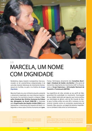 3.9
MARCELA, UM NOME
COM DIGNIDADE
Nordestina, negra, travesti e soropositiva. Esse acu-
mulado rol de características estigmatizadas é de
uma das maiores lideranças do movimento homos-
sexual em Curitiba, no país e na história do Grupo
Dignidade.
Marcela Prado era uma militante atuante, presente
e altamente respeitada nos mais diversos segmen-
tos sociais. Foi a primeira travesti a integrar o Con-
selho Estadual dos Direitos Humanos da Ordem
dos Advogados do Brasil (OAB-PR) e chamada
pela Organização das Nações Unidas (ONU) para
representar o movimento de travestis do Brasil, in-
tegrando a mesa sobre Direitos Humanos em Lyon,
França. Participava ativamente dos Conselhos Muni-
cipal e Estadual de Saúde e da Mulher e fez parte de
momentos importantes do movimento LGBT no Paraná,
como o Grupo Esperança e Articulação Nacional de
Travestis e Transexuais (ANTRA).
Sua experiência de vida, somada ao seu perfil de líder,
garantiam-lhe autoridade no movimento. Escorraçada
de sua cidade natal pelo pai jagunço que nunca aceitou
sua identidade de gênero, veio do Rio Grande do Nor-
te para Curitiba ainda nos anos 80 e começou no mo-
vimento lutando contra os constantes assassinatos de
travestis. Mas assumiu um papel de extrema importân-
cia no combate à Aids entre os homossexuais.
1995
aprovada Lei Municipal contra a discriminação
por orientação sexual em Porto Alegre, iniciativa
do Grupo Nuances.
1996
O Juiz Federal Roger Raupp Rios, da 10ª Vara do Tribunal Re-
gional Federal, garante a um comerciário o direito de ser inclu-
ído como beneficiário no Plano de Saúde de seu companheiro.
53
Grupo Dignidade | Uma história de Dignidade... | PARTE III
 