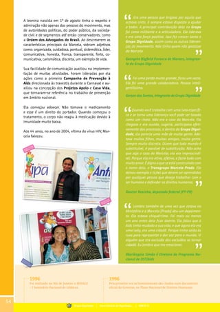 A leonina nascida em 1º de agosto tinha o respeito e
admiração não apenas das pessoas do movimento, mas
de autoridades políticas, do poder público, da socieda-
de civil e de segmentos até então conservadores, como
a Ordem dos Advogados do Brasil. Ao descreverem as
características principais da Marcela, sobram adjetivos
como: organizada, cuidadosa, pontual, sistemática, líder,
comunicativa, honesta, franca, transparente, forte, co-
municativa, carismática, discreta, um exemplo de vida.
Sua facilidade de comunicação auxiliou na implemen-
tação de muitas atividades. Foram lideradas por ela
ações como a primeira Campanha de Prevenção à
Aids direcionada às travestis durante o Carnaval e au-
xiliou na concepção dos Projetos Apolo e Casa Vida,
que tornaram-se referência no trabalho de prevenção
em âmbito nacional.
Ela começou adoecer. Não tomava o medicamento
e esse é um direito do portador. Quando começou o
tratamento, o corpo não reagiu à medicação devido à
imunidade muito baixa.
Aos 44 anos, no ano de 2004, vítima do vírus HIV, Mar-
cela faleceu.
Era uma pessoa que brigava por aquilo que
achava certo. E sempre estava disposta a ajudar
a todos. A principal contribuição dela no Grupo
foi como militante e a articuladora. Ela liderava
e era uma força positiva. Isso fez crescer tanto o
Grupo Dignidade, assim como as outras lideran-
ças do movimento. Não tinha quem não gostasse
da Marcela.
Georgete Bigfield Fonseca de Moraes, integran-
te do Grupo Dignidade
Foi uma perda muito grande, ficou um vazio.
Ela foi uma grande colaboradora. Pessoa inteli-
gentíssima.
Gerson dos Santos, integrante do Grupo Dignidade
Quando você trabalha com uma luta específi-
ca e se torna uma liderança você pode ser taxado
como um chato. Não era o caso da Marcela. Ela
chegava e era ouvida, sugeria, participava efeti-
vamente dos processos, e dentro do Grupo Digni-
dade, ela parecia uma mãe de muita gente. Ado-
tava muitos filhos, muitas amigas, muita gente.
Sempre muito discreta. Dizem que todo mundo é
substituível, é passível de substituição. Não acho
que seja o caso da Marcela; ela era imprescindí-
vel. Porque ela era ativa, afetiva, e fazia tudo com
muito amor. É digno o que se está construindo com
o nome dela, o Transgrupo Marcela Prado. Ela
deixou exemplo e lições que devem ser aprendidas
por qualquer pessoa que deseja trabalhar com o
ser humano e defender os direitos humanos.
Doutor Rosinha, deputado federal (PT-PR)
Lembro também de uma vez que estava no
Ministério e a Marcela [Prado] deu um depoimen-
to. Ela estava chiquérrima. Foi mais ou menos
um ano antes dela ficar doente. Ela falou que a
Aids tinha mudado a sua vida, e que agora ela era
uma lady, era uma cidadã. Porque tinha saído às
ruas para representar e dar voz para o mundo. Vi
alguém que era excluída dos excluídos se tornar
cidadã. Eu lembro que me emocionei.
Mariângela Simão é Diretora do Programa Na-
cional de DST/Aids
1996
Foi realizado no Rio de Janeiro o SENALE
– I Seminário Nacional de Lésbicas.
1996
Pela primeira vez os homossexuais são citados num documento
oficial do Governo, no Plano Nacional de Direitos Humanos.
54
Grupo Dignidade | Uma história de Dignidade... | PARTE III
 