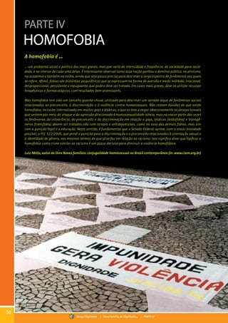 PARTE IV
HOMOFOBIA
A homofobia é ...
... um problema social e político dos mais graves, mas que varia de intensidade e freqüência, de sociedade para socie-
dade, e no interior de cada uma delas. É interessante observar como essa noção ganhou o domínio público, no ativismo,
na academia e também na mídia, ainda que seja pouco precisa para descrever o largo espectro de fenômenos aos quais
se refere. Afinal, fobias são distúrbios psiquiátricos que se expressam na forma de aversão e medo mórbido, irracional,
desproporcional, persistente e repugnante, que pode e deve ser tratado. Em casos mais graves, deve-se utilizar recursos
terapêuticos e farmacológicos, com resultados bem promissores.
Mas homofobia tem sido um conceito guarda-chuva, utilizado para descrever um variado leque de fenômenos sociais
relacionados ao preconceito, à discriminação e à violência contra homossexuais. Não restam dúvidas de que existe
homofobia, inclusive internalizada em muitos gays e lésbicas, o que os leva a negar obsessivamente os desejos sexuais
que sentem por meio do ataque e da agressão direcionada à homossexualidade alheia, mas na maior parte das vezes
os fenômenos da intolerância, do preconceito e da discriminação em relação a gays, lésbicas (lesbofobia) e transgê-
neros (transfobia) devem ser tratados não com terapia e antidepressivos, como no caso das demais fobias, mas sim
com a punição legal e a educação. Neste sentido, é fundamental que o Senado Federal aprove, com a maior brevidade
possível, o PLC 122/2006, que prevê a punição para a discriminação e o preconceito relacionados à orientação sexual e
à identidade de gênero, nos mesmos termos do que já se faz em relação ao racismo. Isso significa dizer que tipificar a
homofobia como crime similar ao racismo é um passo decisivo para diminuir a violência homofóbica.
Luiz Mello, autor do livro Novas famílias: conjugalidade homossexual no Brasil contemporâneo(in: www.clam.org.br)
56
Grupo Dignidade | Uma história de Dignidade... | PARTE IV
 