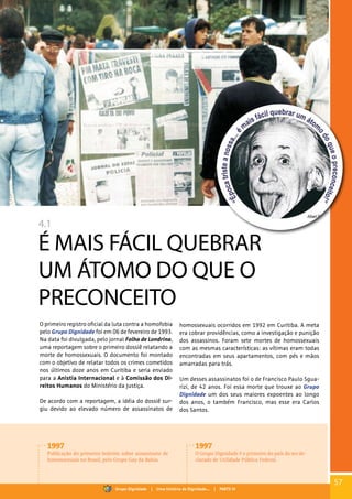 4.1
É MAIS FÁCIL QUEBRAR
UM ÁTOMO DO QUE O
PRECONCEITO
O primeiro registro oficial da luta contra a homofobia
pelo Grupo Dignidade foi em 06 de fevereiro de 1993.
Na data foi divulgada, pelo jornal Folha de Londrina,
uma reportagem sobre o primeiro dossiê relatando a
morte de homossexuais. O documento foi montado
com o objetivo de relatar todos os crimes cometidos
nos últimos doze anos em Curitiba e seria enviado
para a Anistia Internacional e à Comissão dos Di-
reitos Humanos do Ministério da Justiça.
De acordo com a reportagem, a idéia do dossiê sur-
giu devido ao elevado número de assassinatos de
homossexuais ocorridos em 1992 em Curitiba. A meta
era cobrar providências, como a investigação e punição
dos assassinos. Foram sete mortes de homossexuais
com as mesmas características: as vítimas eram todas
encontradas em seus apartamentos, com pés e mãos
amarradas para trás.
Um desses assassinatos foi o de Francisco Paulo Sgua-
rizi, de 42 anos. Foi essa morte que trouxe ao Grupo
Dignidade um dos seus maiores expoentes ao longo
dos anos, o também Francisco, mas esse era Carlos
dos Santos.
1997
Publicação do primeiro boletim sobre assassinato de
homossexuais no Brasil, pelo Grupo Gay da Bahia.
1997
O Grupo Dignidade é o primeiro do país da ser de-
clarado de Utilidade Pública Federal.
57
Grupo Dignidade | Uma história de Dignidade... | PARTE IV
 