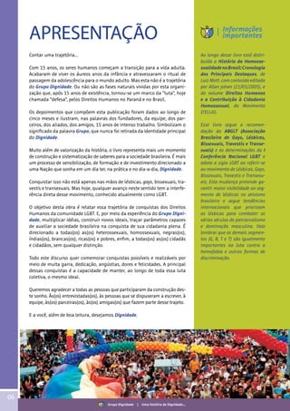 06
APRESENTAÇÃO
Contar uma trajetória...
Com 15 anos, os seres humanos começam a transição para a vida adulta.
Acabaram de viver os áureos anos da infância e atravessaram o ritual de
passagem da adolescência para o mundo adulto. Mas esta não é a trajetória
do Grupo Dignidade. Ou não são as fases naturais vividas por esta organi-
zação que, após 15 anos de existência, tornou-se um marco da “luta”, hoje
chamada “defesa”, pelos Direitos Humanos no Paraná e no Brasil.
Os depoimentos que compõem esta publicação foram dados ao longo de
cinco meses e ilustram, nas palavras dos fundadores, da equipe, dos par-
ceiros, dos aliados, dos amigos, 15 anos de intenso trabalho. Simbolizam o
significado da palavra Grupo, que nunca foi retirada da identidade principal
do Dignidade.
Muito além de valorização da história, o livro representa mais um momento
de construção e sistematização de saberes para a sociedade brasileira. É mais
um processo de sensibilização, de formação e de investimento direcionado a
uma Nação que sonha em um dia ter, na prática e no dia-a-dia, Dignidade.
Conquistar isso não está apenas nas mãos de lésbicas, gays, bissexuais, tra-
vestis e transexuais. Mas hoje, qualquer avanço neste sentido tem a interfe-
rência direta desse movimento, conhecido atualmente como LGBT.
O objetivo desta obra é relatar essa trajetória de conquistas dos Direitos
Humanos da comunidade LGBT. E, por meio da experiência do Grupo Digni-
dade, multiplicar idéias, construir novos ideais, traçar parâmetros capazes
de auxiliar a sociedade brasileira na conquista de sua cidadania plena. É
direcionado a todas(os) as(os) heterossexuais, homossexuais, negras(os),
índias(os), brancas(os), ricas(os) e pobres, enfim, a todas(os) as(os) cidadãs
e cidadãos, sem qualquer distinção.
Todo este discurso quer comemorar conquistas possíveis e realizáveis por
meio de muita garra, dedicação, angústias, dores e felicidades. A principal
dessas conquistas é a capacidade de manter, ao longo de toda essa luta
coletiva, o mesmo ideal.
Queremos agradecer a todas as pessoas que participaram da construção des-
te sonho. Às(os) entrevistadas(os), às pessoas que se dispuseram a escrever, à
equipe, às(os) parceiras(os), às(os) amigas(os) que fazem parte desse trajeto.
E a você, além de boa leitura, desejamos Dignidade.
Ao longo desse livro está distri-
buída a História da Homosse-
xualidadenoBrasil:Cronologia
dos Principais Destaques, de
Luiz Mott, com conteúdo editado
por Allan Johan (21/05/2005), e
do volume Direitos Humanos
e a Contribuição à Cidadania
Homossexual, do Movimento
D’ELLAS.
Esse livro segue a recomen-
dação da ABGLT (Associação
Brasileira de Gays, Lésbicas,
Bissexuais, Travestis e Transe-
xuais) e as determinações da I
Conferência Nacional LGBT e
adota a sigla LGBT ao referir-se
ao movimento de Lésbicas, Gays,
Bissexuais, Travestis e Transexu-
ais. Esta mudança pretende ga-
rantir maior visibilidade ao seg-
mento de lésbicas no ativismo
brasileiro e segue tendências
internacionais que priorizam
as lésbicas para combater os
vários séculos de patriarcalismo
e dominação masculina. Vale
lembrar que os demais segmen-
tos (G, B, T e T) são igualmente
importantes na luta contra a
homofobia e outras formas de
discriminação.
Informações
importantes
Grupo Dignidade | Uma história de Dignidade...
 