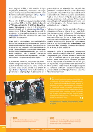 Ainda em junho de 1994, o novo secretário de Segu-
rança Pública, Rolf Koerner Junior, nomeia um delega-
do para investigar assassinatos não-resolvidos. Envia
também um ofício de resposta para o Grupo Dignida-
de, que cobrava providências e soluções.
Mas no início de 1995, um assassinato abalaria toda
a comunidade LGBT de Curitiba e do Brasil. Durante
o VIII Encontro Brasileiro de Lésbicas, Gays, Bisse-
xuais e Transsexuais, na noite de 31 de janeiro, seria
assassinada, após sair da sede do Grupo Dignidade, a
vice-presidente do Grupo Esperança, Gisele Gagá. De
acordo com os organizadores do evento, integrantes
do Dignidade, foi um dos acontecimentos mais tristes
da história do movimento.
Gisele Gagá foi assassinada por um soldado da Polícia
Militar, que queria fazer um programa sem pagar. O
advogado Dálio Zappin, que atuou como assistente de
acusação do caso, conta que “Gisele não quis fazer de
graça. Ele imediatamente sacou de uma arma e desfe-
riu uma coronhada na cabeça da Gisele, que caiu de jo-
elhos. Ele encostou a arma na boca dela e a matou ali
mesmo, na Travessa Bufrem, esquina com a Riachuelo.
Saiu correndo e foi preso umas quadras depois”.
O acusado foi condenado a nove anos de prisão. E
isso foi uma grande conquista. Além de conseguirem
que um militar fosse julgado pela justiça comum, foi
o primeiro caso a ter uma solução, fruto também da
ação do Grupo Dignidade. Houve muita resistência e
preconceito da própria justiça. Dr. Dálio conta que o
Na verdade, eu lembro até do vestidinho que ela
estava no dia. A Gisele Gagá participou efetivamen-
te da organização do Encontro. Esteve presente o
dia inteiro no evento, que terminaria no dia seguin-
te. Estava todo mundo com aquele espírito de mu-
dança e transformação. Eu me lembro de ter ido em
casa e quando voltei o Toni me contou. Eu lembro
que ele disse: ‘Não Vânia! Isso não vai ficar assim!
Vai ter que ter uma solução!’. E a gente chorou junto
aquele dia por causa disso.
Vânia Galliciano lamenta ao descrever a morte
da Gisele.
juiz era favorável aos militares e tinha um perfil com-
pletamente homofóbico. “Tiveram vários outros crimes.
As autoridades policiais têm muito preconceito. E acham
que é direito matar os homossexuais. Na época da Gisele
Gagá, os jornais fizeram divulgações preconceituosas e
começou a acontecer muita violência. Tinha um ponto
de prostituição na Praça do Atlético, e os travestis eram
agredidos não apenas pelos clientes, mas também pela
polícia”, esclarece o advogado.
Todo o movimento em Curitiba se uniu. Eram feitas ma-
nifestações em frente ao Tribunal do Júri e o pai da Gi-
sele acompanhou todo o julgamento. Vânia Galliciano
lembra que um dia ele declarou que não importava o
que era seu filho, mas sim que se fizesse justiça: “de-
monstrou muita maturidade para conviver com aquela
situação, sem preconceito. A gente vive em um país no
qual lei só funciona no papel. Mas pro Movimento, ter a
lei no papel já era um avanço. Pelo menos a gente pode-
ria ter ao que recorrer”, indigna-se.
Em relação à Polícia, às Forças Armadas e ao próprio Ju-
diciário há dificuldade para investigar a violência que
atinge lésbicas, gays, travestis, transexuais e bissexuais
e punir os criminosos. Pesquisas apontam para a per-
sistência nessas instituições de concepções preconcei-
tuosas e equivocadas que determinam um alto grau
de impunidade, principalmente quando tratam de vio-
lência cometida contra travestis. Muitos policiais juízes
ou promotores continuam a tratar a homossexualidade
/ bissexualidade como “doença”, “perversão sexual” ou
“degenerescência moral”.
1998
Morre João Antônio Mascarenhas, fundador
do Movimento Homossexual Brasileiro.
1999
Conselho Federal de Psicologia aprova Resolução
proibindo que psicólogos participem de clínicas ou
terapias para “curar” homossexuais.
60
Grupo Dignidade | Uma história de Dignidade... | PARTE IV
 