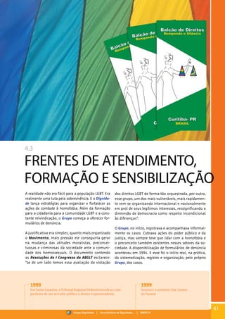 4.3
FRENTES DE ATENDIMENTO,
FORMAÇÃO E SENSIBILIZAÇÃO
A realidade não era fácil para a população LGBT. Era
realmente uma luta pela sobrevivência. E o Dignida-
de lança estratégias para organizar e fortalecer as
ações de combate à homofobia. Além da formação
para a cidadania para a comunidade LGBT e a cons-
tante reivindicação, o Grupo começa a oferecer for-
mulários de denúncia.
A justificativa era simples, quanto mais organizado
o Movimento, mais pressão ele conseguiria gerar
na mudança das atitudes moralistas, preconcei-
tuosas e criminosas da sociedade ante a comuni-
dade dos homossexuais. O documento contendo
as Resoluções do I Congresso da ABGLT esclarece:
“se de um lado temos essa avaliação da violação
dos direitos LGBT de forma tão orquestrada, por outro,
esse grupo, um dos mais vulneráveis, mais rapidamen-
te vem se organizando internacional e nacionalmente
em prol de seus legítimos interesses, ressignificando a
dimensão de democracia como respeito incondicional
às diferenças”.
O Grupo, no início, registrava e acompanhava informal-
mente os casos. Cobrava ações do poder público e da
justiça, mas sempre teve que lidar com a homofobia e
o preconceito também existentes nesses setores da so-
ciedade. A disponibilização de formulários de denúncia
aconteceu em 1994. E esse foi o início real, na prática,
da sistematização, registro e organização, pelo próprio
Grupo, dos casos.
1999
Em Santa Catarina, o Tribunal Regional Federal estende ao com-
panheiro de um servidor público o direito à aposentadoria.
1999
Acontece o primeiro Gay Games
no Paraná.
61
Grupo Dignidade | Uma história de Dignidade... | PARTE IV
 