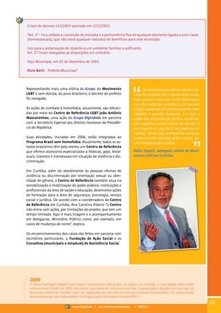 O teor do decreto 413/2003 assinado em 2/12/2003:
“Art. 1º - Fica vedada a concessão de moradia e a permanência fixa de qualquer elemento ligado a esta classe
(homossexuais), que não trará qualquer natureza de benefícios para este município.
Isto para a preservação do respeito a um ambiente familiar e edificante.
Art. 2º Ficam revogadas as disposições em contrário.
Paço Municipal, em 02 de Dezembro de 2003.
Elcio Berti - Prefeito Municipal”
Representando mais uma vitória do Grupo, do Movimento
LGBT e sem dúvida, do povo brasileiro, o decreto do prefeito
foi revogado.
As ações de combate à homofobia, atualmente, são ofereci-
das por meio do Centro de Referência LGBT João Antônio
Mascarenhas, uma ação do Grupo Dignidade em parceria
com a Secretaria Especial dos Direitos Humanos da Presidên-
cia da República.
Suas atividades, iniciadas em 2006, estão integradas ao
Programa Brasil sem Homofobia. Atualmente, todos os es-
tados brasileiros têm pelo menos um Centro de Referência
que oferece assessoria especializada a lésbicas, gays, bisse-
xuais, travestis e transexuais em situação de violência e dis-
criminação.
Em Curitiba, além do atendimento às pessoas vítimas de
violência ou discriminação por orientação sexual ou iden-
tidade de gênero, o Centro de Referência também atua na
sensibilização e mobilização do poder público, instituições e
profissionais da área de saúde e educação, desenvolve ações
de formação para a área de segurança, psicologia, serviço
social e jurídica. De acordo com a coordenadora do Centro
de Referência em Curitiba, Ana Carolina Ribeiro “o Centro
não entra com ações, por limitações do projeto, que tem um
tempo limitado. Aqui é mais triagem e o acompanhamento
em delegacias, Ministério Público como, por exemplo, em
casos de mudança de nome”, explica.
Os encaminhamentos dos casos são feitos em parceria com
escritórios particulares, a Fundação de Ação Social e os
Conselhos (municipais e estadual) de Assistência Social.
Os homossexuais sofrem desde o pre-
conceito familiar até o preconceito social.
Hoje, graças a essa luta muito forte elas e
eles têm saído dos armários e foi possível
atingir o patamar de reconhecimento como
cidadãos e pessoas humanas. E é esse o
papel dos militantes de direitos humanos.
Não importa a opção sexual da pessoa. O
que importa é o que ela é, seu papel na so-
ciedade. Temos que reconhecê-la como ser
humano e não interessa se for mulher, ne-
gro, homossexual ou pobre.
Dálio Zappin, advogado aliado do Movi-
mento LGBT em Curitiba.
2000
O cônsul português Miguel José Fawor é assassinado com golpes na cabeça, em Curitiba. O caso ganha repercussão
internacional. Ainda em 2000, Bia Simon, vencedora do concurso Gala Gay, é assassinada a facadas em sua casa, no
Boqueirão, bairro de Curitiba. Após ser espancada por policiais em serviço, a travesti Kerica falece. Os crimes foram
denunciados por execução sumária na Organização das Nações Unidas (ONU).
63
Grupo Dignidade | Uma história de Dignidade... | PARTE IV
 