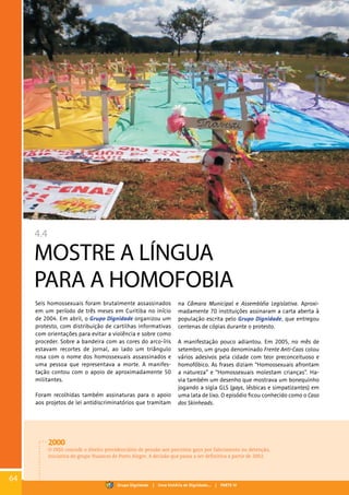 4.4
MOSTRE A LÍNGUA
PARA A HOMOFOBIA
Seis homossexuais foram brutalmente assassinados
em um período de três meses em Curitiba no início
de 2004. Em abril, o Grupo Dignidade organizou um
protesto, com distribuição de cartilhas informativas
com orientações para evitar a violência e sobre como
proceder. Sobre a bandeira com as cores do arco-íris
estavam recortes de jornal, ao lado um triângulo
rosa com o nome dos homossexuais assassinados e
uma pessoa que representava a morte. A manifes-
tação contou com o apoio de aproximadamente 50
militantes.
Foram recolhidas também assinaturas para o apoio
aos projetos de lei antidiscriminatórios que tramitam
na Câmara Municipal e Assembléia Legislativa. Aproxi-
madamente 70 instituições assinaram a carta aberta à
população escrita pelo Grupo Dignidade, que entregou
centenas de cópias durante o protesto.
A manifestação pouco adiantou. Em 2005, no mês de
setembro, um grupo denominado Frente Anti-Caos colou
vários adesivos pela cidade com teor preconceituoso e
homofóbico. As frases diziam “Homossexuais afrontam
a natureza” e “Homossexuais molestam crianças”. Ha-
via também um desenho que mostrava um bonequinho
jogando a sigla GLS (gays, lésbicas e simpatizantes) em
uma lata de lixo. O episódio ficou conhecido como o Caso
dos Skinheads.
2000
O INSS concede o direito previdenciário de pensão aos parceiros gays por falecimento ou detenção,
iniciativa do grupo Nuances de Porto Alegre. A decisão que passa a ser definitiva a partir de 2002.
64
Grupo Dignidade | Uma história de Dignidade... | PARTE IV
 