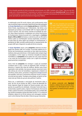 Uma situação parecida já tinha acontecido anteriormente, em 2000. Cartazes com a frase: “Faça seu dia feliz,
acabe com o Homossexualismo”, mostrando um revólver e assinados pelo grupo Resistência 88, foram afixados
em diversos postes na zona central de Curitiba. Na época, os grupos homossexuais do Paraná protestaram, exi-
gindo apuração por parte da Secretaria de Segurança Pública.
A mobilização social foi muito intensa, pois juridicamente ainda
não era possível reagir a essa ação. Depoimento da então advogada
do Grupo Dignidade para o jornal Gazeta do Povo de 21/09/2005,
Silene Hirata, argumentava que “infelizmente, não temos uma
legislação que proteja a comunidade LGBT. Os negros podem de-
nunciar racismo, mas nós somos carentes de proteção do esta-
do”, disse. Nesse momento, a integração com outros movimentos
foi fundamental. Ainda de acordo com a reportagem, o Instituto
Brasil e África (IBAF) formalizou a denúncia junto ao Ministério
Público sobre as manifestações racistas espalhadas. Sensibiliza-
do pela falta de meios legais que protejam os homossexuais, o
presidente do IBAF convidou publicamente os representantes dos
grupos LGBT para integrarem as ações de forma conjunta.
O Grupo Dignidade iniciou uma campanha ostensiva de divul-
gação dos direitos LGBT em Curitiba. O principal objetivo foi in-
formar aos homossexuais, assumidos ou não, sobre seus direitos,
telefones úteis para denúncias e informações sobre amparo legal
e psicológico, e como reagir ou minimizar situações de ataques
homofóbicos. A campanha incluiu ações nas ruas, casas noturnas
e nos meios de comunicação, contou com o apoio de entidades
governamentais competentes.
Outra meta da campanha era conseguir o apoio da sociedade
curitibana para o caso, e junto ao segmento LGBT, incentivar a
denúncia, o registro dos casos de violência. Muitos casos foram
registrados nesse período, mas poucas pessoas assumiam terem
sido vítimas de crime de homofobia e registravam o Boletim de
Ocorrência. Allan Johan, jornalista e integrante do Grupo durante
esse episódio, acha que o movimento ainda tem muito a conquis-
tar junto aos seus pares. “A própria comunidade, em geral, se inte-
ressa mais por festas do que por atos políticos”, lastima.
Dessa vez, a mobilização e articulação do movimento valeu a
pena. No dia 26 de outubro de 2005, o Centro de Operações Po-
liciais Especiais (Cope) do Estado do Paraná prendeu onze inte-
grantes da quadrilha de skinheads, intitulada Frente Anti-Caos e
acostumada a agredir judeus, negros e homossexuais. No local da
prisão, a polícia encontrou uma bandeira preta, com o símbolo 88,
que remete à saudação nazista Heil Hitler (a letra “h” é a oitava do
alfabeto), cópias de um CD de músicas com mensagens nazistas,
assim como diversas fitas de vídeo e fotos do grupo neonazista.
Há uma campanha pelo preconceito
na cidade, então vamos fazer uma campa-
nha pelo respeito à diversidade humana,
pelo respeito à opção sexual, aos negros,
judeus...
Toni Reis, do Grupo Dignidade
MOSTRE A LÍNGUA PARA A HOMOFOBIA
O adesivo produzido pelo Dignidade
mostra a clássica foto do cientista Albert
Einstein e sua afirmação de que “é mais
fácil quebrar um átomo do que o precon-
ceito”.
2000
Durante a Conferência da América Latina e Caribe, da Associação Internacional de Gays e Lésbicas, o Ministério da Jus-
tiça apóia a criação de uma Rede Nacional de proteção aos homossexuais. Uma das principais ações do projeto prevê a
implementação de cursos especializados para policiais civis e militares, com o objetivo de estimular uma conduta mais
respeitosa no tratamento dirigido aos homossexuais.
65
Grupo Dignidade | Uma história de Dignidade... | PARTE IV
 