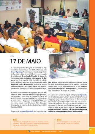 4.6
17 DE MAIO
O caso mais recente de ações de combate ao pre-
conceito e discriminação aos LGBT enfrentado pelo
Grupo Dignidade foi contra uma decisão do prefeito
de Curitiba. A data foi instituída em comemoração
à retirada, pela Organização Mundial de Saúde, da
homossexualidade do Código Internacional de Do-
enças, em 17 de maio de 1990. Em 2007, no mês de
março, a Câmara Municipal de Curitiba aprovou o Dia
Municipal Contra a Homofobia, projeto de autoria
da vereadora Julieta Reis (DEM). Apenas um vereador,
José Roberto Sandoval (PSC), votou contra a iniciativa.
A grande conquista dava espaço para que, no mês
de maio, mais uma data de mobilização passasse,
oficialmente, a fazer parte do Calendário Oficial do
Município de Curitiba. Em 28 de Março, o prefeito de
Curitiba vetou a Proposição nº 05.00122.2006, por
considerar a ação inconstitucional. Além disso, por
desrespeitar as recomendações da Lei Orçamentária
Municipal (LOM).
Novamente, o Grupo Dignidade, por meio do Pro-
jeto Aliadas, tomou a frente da mobilização em busca
de apoio político contra a decisão do prefeito. E, naquele
mesmo ano, a ação de comemoração ao Dia Interna-
cional de Luta Contra a Homofobia foi a derrubada do
veto pela Câmara Municipal de Curitiba.
De acordo com a nota divulgada pelo próprio Dignidade,
os vereadores que derrubaram o veto consideraram que
houve um equívoco de entendimento do Departamento
Jurídico da Prefeitura sobre a proposta que não gera cus-
tos ao erário público. Ao contrário, representa apenas um
agregado às diversas manifestações nacionais e mun-
diais, inclusive as que fazem parte do Programa Nacio-
nal de Combate à Violência e à Discriminação contra
LGBT e de Promoção da Cidadania Homossexual.
2001
Fundação da Associação Nacional de Travestis (Antra).
Também é realizado o primeiro casamento homossexual
pela Igreja Presbiteriana Unida Bethesda.
2001
Parada do Orgulho GLBT de São Paulo
reúne mais de 250 mil participantes.
67
Grupo Dignidade | Uma história de Dignidade... | PARTE IV
 