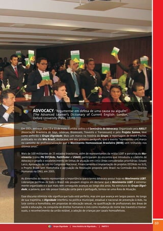 ADVOCACY: “Argumentar em defesa de uma causa ou alguém”.
(The Advanced Learner’s Dictionary of Current English: London,
Oxford University Press, 1970).
Em 2004, entre os dias 13 e 15 de maio, Curitiba sediou o I Seminário de Advocacy. Organizado pela ABGLT
(Associação Brasileira de Gays, Lésbicas, Bissexuais, Travestis e Transexuais) e pelo Projeto Somos, teve
como anfitrião o Grupo Dignidade. Mais um marco na história do Grupo, a reportagem de André Fischer,
publicada no site Mix Brasil, destacava, em seu primeiro parágrafo, que o evento “representou um marco
no caminho da profissionalização que o Movimento Homossexual Brasileiro (MHB) vem trilhando nos
últimos anos”.
Mais de 100 militantes de 25 estados brasileiros, além de representantes da mídia LGBT e parceiros do Mo-
vimento (como PN DST/Aids, Pathfinder e USAID) participaram do encontro que introduziu o conceito de
Advocacy e propôs o estabelecimento de linhas de atuação em cinco áreas consideradas prioritárias: Estado
Laico, Aprovação de Leis no Congresso Nacional, Financiamento e Implantação de projetos DST/Aids no SUS,
o Projeto Brasil Sem Homofobia e aprovação da Resolução proposta pelo Brasil na Comissão dos Direitos
Humanos na ONU, em 2005.
As dimensões do evento representam a importância que o termo advocacy possui hoje no Movimento LGBT.
Lideranças políticas de todo o Brasil não poupam elogios em declarar que o Movimento LGBT é extrema-
mente organizado e o que mais tem conseguido avanços ao longo dos anos. Na estrutura do Grupo Digni-
dade, a palavra, que não possui tradução certa para o português, tornou-se uma Área de Atuação.
Esse discurso otimista não significa que tudo está perfeito, mas sim que avança em largos passos. Ao longo
de sua trajetória, o Dignidade interferiu na política municipal, estadual e nacional de prevenção à Aids, na
luta contra a homofobia, em propostas de educação sexual, na qualificação de profissionais das áreas de
saúde e educação, na conquista de direitos humanos e civis como mudança de nome das travestis e transe-
xuais, o reconhecimento da união estável, a adoção de crianças por casais homoafetivos.
69
Grupo Dignidade | Uma história de Dignidade... | PARTE V
 