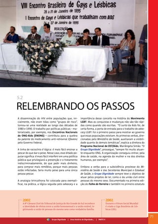 5.2
RELEMBRANDO OS PASSOS
A disseminação do HIV entre populações que, ini-
cialmente, não eram tidas como “grupos de risco”,
tornou-se uma realidade ao longo das décadas de
1980 e 1990. O trabalho por políticas públicas - ma-
terializado, por exemplo, nos Encontros Nacionais
de ONG-Aids (ENONG) – contribuiu para a quebra
da patente do medicamento anti-retroviral Efavienz
pelo Governo Federal.
A linha de raciocínio é lógica: é mais fácil ensinar a
pescar do que dar o peixe. Nesse caso, esse ditado po-
pular significa: é mais fácil interferir em uma política
pública que privilegiará a prevenção e o tratamento
indiscriminadamente, do que pedir mais dinheiro,
para comprar mais remédios, porque mais pessoas
estão infectadas. Seria muito peixe para uma única
pessoa pescar.
A analogia brincalhona foi colocada para exempli-
ficar, na prática, a lógica seguida pelo advocacy e a
importância desse conceito na história do Movimento
LGBT. Mas as conquistas e mudanças não são tão rápi-
das como quando são escritas. “O surto da Aids foi, de
certa forma, a porta de entrada para o trabalho de advo-
cacy LGBT. Foi o primeiro passo para mostrar ao governo
que essas populações existiam. As primeiras verbas, dire-
cionadas pelo Ministério da Saúde, auxiliaram a visibili-
dade quanto às demais temáticas”, explica a diretora do
Programa Nacional de DST/Aids, Mariângela Simão. “O
Grupo Dignidade”, prossegue, “sempre foi muito atuan-
te enquanto ONG. A organização conseguiu entrar, pela
área de saúde, na agenda da mulher e na dos direitos
humanos, por exemplo”.
Embora a verba para a subsistência proviesse do Mi-
nistério da Saúde e das Secretarias Municipal e Estadual
de Saúde, o Grupo Dignidade sempre teve o objetivo de
atuar pelos projetos de lei, como o da união civil entre
pessoas do mesmo sexo. Documentado na primeira edi-
ção do Folha de Parreira e também no primeiro estatuto
2002
A 8ª Câmara Cível do Tribunal de Justiça do Rio Grande do Sul reconhece
a identidade de efeitos entre a união homossexual e a união estável, le-
gitimando a união de pessoas do mesmo sexo como verdadeira família.
2002
Durante o Fórum Social Mundial
é criada a Liga Brasileira de Lés-
bicas (LBL).
71
Grupo Dignidade | Uma história de Dignidade... | PARTE V
 