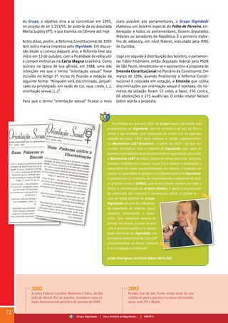 do Grupo, o objetivo viria a se concretizar em 1995,
no projeto de lei 1.151/95, de autoria da ex-deputada
Marta Suplicy (PT), e que tramita na Câmara até hoje.
Antes disso, porém, a Reforma Constitucional de 1993
tem outra marca impressa pelo Dignidade. Em discus-
são desde o começo daquele ano, a Reforma teve seu
início em 13 de outubro, com a finalidade de rediscutir
e compor melhorias na Carta Magna brasileira. Como
ocorreu na época de sua gênese, em 1988, uma das
intenções era que o termo “orientação sexual” fosse
incluído no Artigo 3º, Inciso IV, ficando a redação da
seguinte forma: “Ninguém será discriminado, prejudi-
cado ou privilegiado em razão de cor, raça, credo, (...),
orientação sexual, (...)”.
Para que o termo “orientação sexual” ficasse o mais
claro possível aos parlamentares, o Grupo Dignidade
elaborou um boletim especial do Folha de Parreira, en-
dereçado a todos os parlamentares, fossem deputados
federais ou senadores da República. É o primeiro traba-
lho de advocacy, em nível federal, executado pela ONG
de Curitiba.
Logo em seguida à distribuição dos boletins, o parlamen-
tar Fábio Feldmann, então deputado federal pelo PSDB
de São Paulo, sensibilizou-se e apresentou a proposta de
Emenda Constitucional no Plenário da Constituinte. Em
março de 1994, quando finalmente a Reforma Consti-
tucional é colocada em votação, a Emenda que coibia
discriminações por orientação sexual é rejeitada. Os nú-
meros da votação foram 53 votos a favor, 250 contra,
06 abstenções e 275 ausências. O então relator Nelson
Jobim rejeita a proposta.
2002
A Juíza Federal Caroline Medeiros e Silva, de São
João de Meriti, Rio de Janeiro, reconhece uma re-
lação homossexual para fins de pensão do INSS.
2003
Parada Gay de São Paulo reúne mais de um
milhão de participantes, é a maior do mundo,
junto com NY e Madri.
72
“A primeira vez que ouvi falar do Grupo talvez não tenha sido
propriamente do Dignidade, mas da história e da luta de Toni e
David, e dos embates pela aprovação da união civil na segunda
metade dos anos 1990. Após começar a militar organicamente
no Movimento LGBT Brasileiro - a partir de 2003 - foi que tive
contato sistemático com o trabalho do Dignidade, que, além de
pioneiro, é paradigma de profissionalismo e organização para todo
o Movimento LGBT no Brasil. Depois de várias parcerias, projetos,
eventos e trabalho em comum, o que fica é sempre a disposição, a
capacidade de inovar (acompanhando seu tempo), o trabalho em
equipe, a capacidade de gestão e o profissionalismo do Dignidade.
O pioneirismo no trabalho de enfrentamento à epidemia de Aids,
os projetos como o SOMOS, que tantos frutos rendem em todo o
Brasil, a coordenação do projeto Aliadas, o apoio à organização
da juventude, das travestis e transexuais, enfim, é grande a
lista de ações efetivas do Grupo
Dignidade em prol da cidadania
da população de lésbicas, gays,
travestis, transexuais e bisse-
xuais. Sem nenhuma sombra de
dúvida, há poucos grupos no país
com o acúmulo político e a capaci-
dade operativa do Dignidade, um
verdadeiro patrimônio da luta LGBT
contemporânea no Brasil, exemplo
a ser divulgado e conhecido”.
Julian Rodrigues, Instituto Edson Néris (SP)
Grupo Dignidade | Uma história de Dignidade... | PARTE V
 