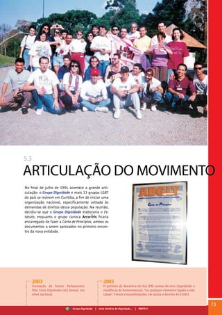 5.3
ARTICULAÇÃO DO MOVIMENTO
No final de julho de 1994 acontece a grande arti-
culação: o Grupo Dignidade e mais 13 grupos LGBT
do país se reúnem em Curitiba, a fim de iniciar uma
organização nacional, especificamente voltada às
demandas de direitos dessa população. Na reunião,
decidiu-se que o Grupo Dignidade elaboraria o Es-
tatuto, enquanto o grupo carioca Arco-Íris ficaria
encarregado de fazer a Carta de Princípios, ambos os
documentos a serem aprovados no primeiro encon-
tro da nova entidade.
2003
Formação da Frente Parlamentar
Pela Livre Expressão (sic) Sexual, em
nível nacional.
2003
O prefeito de Bocaiúva do Sul (PR) assina decreto impedindo a
residência de homossexuais, “ou qualquer elemento ligado a esta
classe”. Frente a manifestações, ele anula o decreto 413/2003.
73
Grupo Dignidade | Uma história de Dignidade... | PARTE V
 