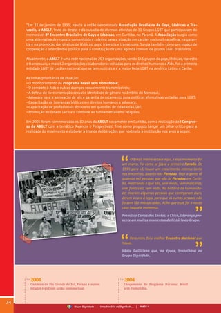 “Em 31 de janeiro de 1995, nascia a então denominada Associação Brasileira de Gays, Lésbicas e Tra-
vestis, a ABGLT, fruto do desejo e da ousadia de diversos ativistas de 31 Grupos LGBT que participavam do
memorável 8º Encontro Brasileiro de Gays e Lésbicas, em Curitiba, no Paraná. A Associação surgia como
uma alternativa de resposta comunitária e coletiva para a atuação em caráter nacional na defesa, na garan-
tia e na promoção dos direitos de lésbicas, gays, travestis e transexuais. Surgia também como um espaço de
cooperação e intercâmbio político para a construção de uma agenda comum de grupos LGBT brasileiros.
Atualmente, a ABGLT é uma rede nacional de 203 organizações, sendo 141 grupos de gays, lésbicas, travestis
e transexuais, e mais 62 organizações colaboradoras voltadas para os direitos humanos e Aids. Foi a primeira
entidade LGBT de caráter nacional que se tem notícias e é a maior Rede LGBT na América Latina e Caribe.
	
As linhas prioritárias de atuação:
• O monitoramento do Programa Brasil sem Homofobia;
• O combate à Aids e outras doenças sexualmente transmissíveis;
• A defesa da livre orientação sexual e identidade de gênero no âmbito do Mercosul;
• Advocacy para a aprovação de leis e garantia de orçamento para políticas afirmativas voltadas para LGBT;
• Capacitação de lideranças lésbicas em direitos humanos e advocacy;
• Capacitação de profissionais do Direito em questões de cidadania LGBT;
• Promoção do Estado laico e o combate ao fundamentalismo religioso.
Em 2005 foram comemorados os 10 anos da ABGLT novamente em Curitiba, com a realização do I Congres-
so da ABGLT com a temática ‘Avanços e Perspectivas’. Teve como proposta lançar um olhar crítico para a
realidade do movimento e elaborar a tese de deliberações que nortearia a instituição nos anos a seguir.
O Brasil inteiro estava aqui, e esse momento foi
um marco. Foi como se fosse a primeira Parada. De
1995 para cá, houve um crescimento intenso tanto
nos encontros, quanto nas Paradas. Hoje a gente vê
quantas mil pessoas que vão às Paradas em Curiti-
ba, mostrando o que são, sem medo, sem máscaras,
sem fantasias, sem nada. Na história da humanida-
de, tiveram algumas pessoas que começaram duro,
deram a cara à tapa, para que as outras pessoas não
fossem tão massacradas. Acho que esse foi o nosso
caso naquele momento.
Francisco Carlos dos Santos, o Chico, liderança pre-
sente em muitos momentos da história do Grupo.
Para mim, foi o melhor Encontro Nacional que
houve.
Vânia Galliciano que, na época, trabalhava no
Grupo Dignidade.
2004
Cartórios do Rio Grande do Sul, Paraná e outros
estados registram união homossexual.
2004
Lançamento do Programa Nacional Brasil
sem Homofobia.
74
Grupo Dignidade | Uma história de Dignidade... | PARTE V
 
