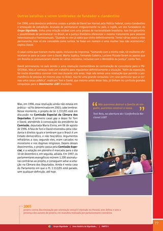 Outras batalhas a serem lembradas: de fundador a clandestino
Em 1996, uma denúncia anônima causou a prisão de David Ian Harrad pela Polícia Federal, como clandestino
e ameaçado de extradição. Acusado de permanecer irregularmente no país, o inglês, um dos fundadores do
Grupo Dignidade, tinha uma relação estável com uma pessoa de nacionalidade brasileira. Isso lhe garantiria
a possibilidade de permanecer no Brasil, se a Justiça Brasileira oferecesse o mesmo tratamento para pessoas
heterossexuais e homossexuais. “Quando eu vim já sabia que vinha definitivamente. Tentei várias vezes o visto
permanente, mas só era concedido como turista. Se fosse um homem e uma mulher isso não aconteceria”,
explica David.
O casal conta que tiveram muito apoio, inclusive da imprensa. “Somando com a minha mãe, 40 mulheres ofe-
receram-se para se casar com o David. Marta Suplicy, Fernando Gabeira, Luciano Pizzato foram os apoios que
em Brasília se pronunciaram diante de vários ministros, inclusive com o Ministério da Justiça”, conta Toni.
David permaneceu no país devido a uma resolução momentânea de contratação de consultoria para o PN-
DST/Aids. Mas aí começou todo um trabalho para regularizar definitivamente a situação. “Além da exposição,
foi muito dramático conviver com isso durante sete anos. Hoje nós temos uma resolução que permite a per-
manência de pessoas do mesmo sexo no Brasil. Isso foi uma grande conquista. Um caso particular que se tor-
nou uma causa pública”, explicam Toni e David, que mesmo antes desse fato, já tinham no currículo grandes
conquistas para o Movimento LGBT brasileiro.
Mas, em 1996, essa resolução ainda não estava em
prática – só foi determinada em 2003, cabe lembrar.
Nesse momento, o projeto de lei 1.151/05 está em
discussão na Comissão Especial da Câmara dos
Deputados. O primeiro casal gay a depor foi Toni
e David, atendendo à convocação da presidente da
Comissão, deputada Maria Elvira, em 06 de agosto
de 1996. A fala de Toni e David enveredou pela cida-
dania e direitos iguais e lembram que o Brasil é um
Estado democrático, e não teocrático. Argumentos
refratários a isso, segundo eles, eram calcados no
moralismo e nos dogmas religiosos. Depois desses
depoimentos, o projeto passa pela Comissão Espe-
cial, e a votação em plenário é marcada para o dia
10 de dezembro e, em seguida, adiada. Em 1997, os
parlamentares evangélicos reúnem 1.200 assinatu-
ras contrárias ao projeto, e conseguem adiar a vota-
ção na Câmara dos Deputados. Ainda é nesta casa
do Parlamento em que o PL 1.151/05 está parado,
sem qualquer definição, até hoje.
Não queremos destruir a família de nin-
guém, queremos construir a nossa.
Toni Reis, na abertura da I Conferência Na-
cional LGBT
2005
projeto contra discriminação por orientação sexual é rejeitado no Paraná, sem defesa e sem a
presença dos autores do projeto, em manobra realizada por parlamentares contrários.
77
Grupo Dignidade | Uma história de Dignidade... | PARTE V
 