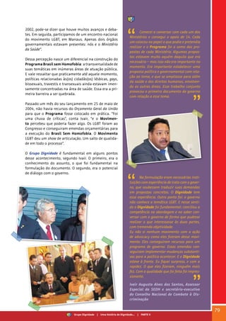 2002, pode-se dizer que houve muitos avanços e deba-
tes. Em seguida, participamos de um encontro nacional
do movimento LGBT, em Manaus. Apenas dois órgãos
governamentais estavam presentes: nós e o Ministério
da Saúde”.
Dessa percepção nasce um diferencial na construção do
Programa Brasil sem Homofobia: a transversalidade de
suas temáticas em inúmeras áreas de atuação pública.
E vale ressaltar que praticamente até aquele momento,
políticas relacionadas às(os) cidadãs(os) lésbicas, gays,
bissexuais, travestis e transexuais ainda estavam imen-
samente concentradas na área de saúde. Essa era a pri-
meira barreira a ser quebrada.
Passado um mês do seu lançamento em 25 de maio de
2004, não havia recursos do Orçamento Geral da União
para que o Programa fosse colocado em prática. “Foi
uma chuva de críticas”, conta Ivair, “e o Movimen-
to percebeu que poderia fazer algo. Os LGBT foram ao
Congresso e conseguiram emendas orçamentárias para
a execução do Brasil Sem Homofobia. O Movimento
LGBT deu um show de articulação. Um salto de qualida-
de em todo o processo”.
O Grupo Dignidade é fundamental em alguns pontos
desse acontecimento, segundo Ivair. O primeiro, era o
conhecimento do assunto, o que foi fundamental na
formulação do documento. O segundo, era o potencial
de diálogo com o governo.
Comecei a conversar com cada um dos
Ministérios e consegui o apoio de 14. Cada
um colocou no papel o que podia e pretendia
realizar e o Programa foi a soma das pro-
postas de cada Ministério. Algumas propos-
tas estavam muito aquém daquilo que era
necessário – mas isso não era importante no
momento. Era importante estabelecer uma
proposta política e governamental com rela-
ção ao tema, e que se ampliasse para além
da saúde e dos direitos humanos, envolven-
do as outras áreas. Esse trabalho conjunto
provocou o primeiro documento do governo
com relação a esse tema.
Na formulação eram necessárias insti-
tuições com experiência de trato com o gover-
no, que soubessem traduzir suas demandas
em propostas concretas. O Dignidade tem
essa experiência. Outro ponto foi: o governo
não conhece a temática LGBT. E nesse senti-
do o Dignidade foi fundamental: conciliou a
competência na abordagem e no saber con-
versar com o governo de forma que pudesse
realizar o que interessasse às duas partes,
com tremenda objetividade.
Eu não vi nenhum movimento com a ação
de advocacy como eles fizeram desse movi-
mento. Eles conseguiram recursos para um
programa de governo. Essas emendas con-
seguiram implementar mudanças substanti-
vas para a política acontecer. E o Dignidade
esteve à frente. Eu fiquei surpreso, e com a
rapidez. O que eles fizeram, ninguém mais
fez. Com a qualidade que foi feita foi impres-
sionante.
Ivair Augusto Alves dos Santos, Assessor
Especial da SEDH e secretário-executivo
do Conselho Nacional de Combate à Dis-
criminação
79
Grupo Dignidade | Uma história de Dignidade... | PARTE V
 