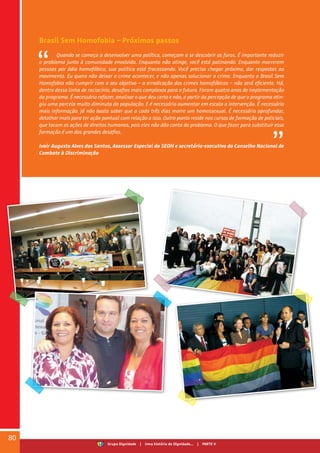 Brasil Sem Homofobia – Próximos passos
Quando se começa a desenvolver uma política, começam a se descobrir os furos. É importante reduzir
o problema junto à comunidade envolvida. Enquanto não atinge, você está patinando. Enquanto morrerem
pessoas por ódio homofóbico, sua política está fracassando. Você precisa chegar próximo, dar respostas ao
movimento. Eu quero não deixar o crime acontecer, e não apenas solucionar o crime. Enquanto o Brasil Sem
Homofobia não cumprir com o seu objetivo – a erradicação dos crimes homofóbicos – não será eficiente. Há,
dentro dessa linha de raciocínio, desafios mais complexos para o futuro. Foram quatro anos de implementação
do programa. É necessário refazer, analisar o que deu certo e não, a partir da percepção de que o programa atin-
giu uma parcela muito diminuta da população. E é necessário aumentar em escala a intervenção. É necessário
mais informação. Já não basta saber que a cada três dias morre um homossexual. É necessário aprofundar,
detalhar mais para ter ação pontual com relação a isso. Outro ponto reside nos cursos de formação de policiais,
que tocam as ações de direitos humanos, pois eles não dão conta do problema. O que fazer para substituir essa
formação é um dos grandes desafios.
Ivair Augusto Alves dos Santos, Assessor Especial da SEDH e secretário-executivo do Conselho Nacional de
Combate à Discriminação
80
Grupo Dignidade | Uma história de Dignidade... | PARTE V
 