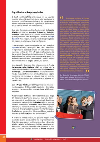 Dignidade e o Projeto Aliadas
O Brasil Sem Homofobia contemplava, em seu segundo
capítulo, o item 12, que trazia como ação “estabelecer e
implantar estratégias de sensibilização dos operadores de
direito, assessorias legislativas e gestores de políticas pú-
blicas sobre os direitos dos homossexuais”.
Essa ação é um dos princípios fundamentais do Projeto
Aliadas. Em 2004, no Seminário de Advocacy do Proje-
to Somos, citado no início da capítulo, foram construídos
planos para cinco áreas estratégicas. Entre eles, o Grupo
Dignidade ficou responsável pelo projeto de aprovação de
leis e ações de advocacy no Congresso Nacional.
“Essas atividades foram intensificadas em 2005, quando o
Dignidade assumiu a execução. A ABGLT foi a idealizado-
ra e promotora. O Aliadas consiste em ações de advocacy,
incidência política. Em 2007 o Projeto teve financiamento
da Secretaria Especial de Direitos Humanos da Presidência
da República e isso auxiliou para aumentar as ações na Câ-
mara dos Deputados e no Senado Federal”, detalha o coor-
denador executivo do projeto Aliadas, Igo Martini .
Uma das ações do projeto foi o relançamento da Frente
Parlamentar pela Cidadania LGBT. Igo explica que “a
Frente foi lançada em 2003, com o nome de Frente Parla-
mentar pela Livre Expressão Sexual no Congresso Nacio-
nal. Ela atuava de forma mais tímida, até porque o próprio
movimento não conseguia se articular, atuar em parceria,
por falta de um projeto que coordenasse as ações da so-
ciedade civil”.
Com o Projeto Aliadas, em 2007 a participação dos parla-
mentares passou de 54 para 227 deputados e deputadas,
senadores e senadoras. Mas a meta é chegar a 287 parla-
mentares.
A coordenadora da Frente e deputada federal Cida Diogo
(PT-RJ) comenta que “temos procurado fazer uma discus-
são no sentido de sensibilizar para ter mais adesão e temos
contado com o apoio efetivo do Aliadas. Hoje, há todo um
trabalho desenvolvido pela Frente, desde a estratégia de
intervenção, acompanhamento do orçamento, acompa-
nhamento de projetos de lei que estão tramitando na casa.
O Aliadas, por sua vez, tem sido o guardião da atuação e
intervenção da Frente junto aos parlamentares”.
A partir das adesões iniciais, foi possível mapear tanto
os aliados quanto os adversários no Congresso Nacional.
E também aqueles sem posicionamento. Esse número de
aliados e aliadas no Parlamento facilita o trabalho de ad-
vocacy. Eles compõem comissões para apresentar os pro-
jetos, e indicam possíveis relatores. A Frente influencia
Sem dúvida nenhuma, a Câmara
dos Deputados hoje é muito conservadora
e moralista, no que se refere à sexualida-
de. Fiz um discurso certa vez e comparei o
pensamento da Câmara a um fundamen-
talismo de Idade Média. A Idade Média,
vale lembrar, era uma época em que al-
guns tinham o fundamentalismo, mas a
prática era totalmente diferente”, esclarece
o deputado. “Então ali na Câmara há um
fundamentalismo religioso muito gran-
de, e quando sugerimos criar ali a Frente
Parlamentar até imaginava que não seria
possível criar, nesta Legislatura. Felizmente
deu, e um número maior, três vezes mais,
do que na anterior. E acho que isso se deve,
felizmente, ao trabalho de militância do
Grupo Dignidade e de outras ONGs a nível
nacional, porque eles se fizeram presen-
tes, ficaram lá dentro, conversando com
deputado por deputado, até obter as assi-
naturas. É importante, porque mesmo com
aquele setor conservador-fundamentalista
na Câmara, demonstra que ainda há par-
lamentares sensíveis para a causa.
Dr. Rosinha, deputado federal (PT-PR),
importante aliado do Movimento LGBT
desde o início de sua trajetória política.
82
Grupo Dignidade | Uma história de Dignidade... | PARTE V
 