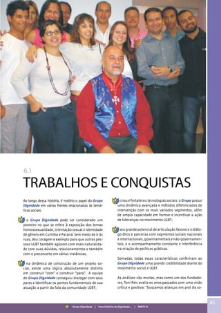 6.1
TRABALHOS E CONQUISTAS
Ao longo dessa história, é notório o papel do Grupo
Dignidade em várias frentes relacionadas às temá-
ticas sociais:
• o Grupo Dignidade pode ser considerado um
pioneiro no que se refere à exposição dos temas
homossexualidade, orientação sexual e identidade
de gênero em Curitiba e Paraná. Sem medo de ir às
ruas, deu coragem e exemplo para que outras pes-
soas LGBT também agissem com mais naturalida-
de com suas dúvidas, relacionamentos e também
com o preconceito em várias instâncias;
• na dinâmica de construção de um projeto so-
cial, existe uma lógica absolutamente distinta
em construir “com” e construir “para”. A equipe
do Grupo Dignidade conseguiu dialogar com seus
pares e identificar os pontos fundamentais de sua
atuação a partir da fala da comunidade LGBT;
• criou e fortaleceu tecnologias sociais: o Grupo possui
uma dinâmica avançada e métodos diferenciados de
intervenção com os mais variados segmentos, além
de ampla capacidade em formar e incentivar a ação
de lideranças no movimento LGBT;
• seu grande potencial de articulação favorece o diálo-
go ético e parcerias com segmentos sociais nacionais
e internacionais, governamentais e não-governamen-
tais, e o acompanhamento constante e interferência
na criação de políticas públicas.
Somadas, todas essas características conferiram ao
Grupo Dignidade uma grande credibilidade diante do
movimento social e LGBT.
As análises são muitas, mas como um dos fundado-
res, Toni Reis avalia os anos passados com uma visão
crítica e positiva: “buscamos alianças em prol da so-
85
Grupo Dignidade | Uma história de Dignidade... | PARTE VI
 