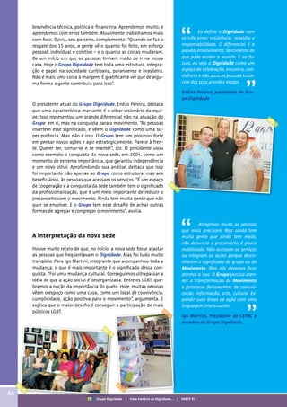 O presidente atual do Grupo Dignidade, Enéas Pereira, destaca
que uma característica marcante é o olhar visionário da equi-
pe. Isso representou um grande diferencial não na atuação do
Grupo em si, mas na conquista para o movimento. “As pessoas
invertem esse significado, e vêem o Dignidade como uma su-
per potência. Mas não é isso. O Grupo tem um processo forte
em pensar novas ações e agir estrategicamente. Parece à fren-
te. Querer ser, tornar-se e se manter”, diz. O presidente usou
como exemplo a conquista da nova sede, em 2004, como um
momento de extrema importância, que garantiu independência
e um novo olhar. Aprofundando sua análise, destaca que isso
foi importante não apenas ao Grupo como estrutura, mas aos
beneficiários, às pessoas que acessam os serviços. “É um espaço
de cooperação e a conquista da sede também tem o significado
da profissionalização, que é um meio importante de reduzir o
preconceito com o movimento. Ainda tem muita gente que não
quer se envolver. E o Grupo tem esse desafio de achar outras
formas de agregar e congregar o movimento”, avalia.
A interpretação da nova sede
Houve muito receio de que, no início, a nova sede fosse afastar
as pessoas que freqüentavam o Dignidade. Mas foi tudo muito
tranqüilo. Para Igo Martini, integrante que acompanhou toda a
mudança, o que é mais importante é o significado dessa con-
quista. “Foi uma mudança cultural. Conseguimos ultrapassar a
idéia de que a ação social é desorganizada. Entre os LGBT, que-
bramos a noção da importância do gueto. Hoje, muitas pessoas
vêem o espaço como uma casa, como um local de convivência,
cumplicidade, ação positiva para o movimento”, argumenta. E
explica que o maior desafio é conseguir a participação de mais
públicos LGBT.
Eu defino o Dignidade com
os três erres: resistência, rebeldia e
responsabilidade. O diferencial é a
paixão, envolvimento, sentimento de
que pode mudar o mundo. E no fu-
turo, eu vejo o Dignidade como um
espaço de celebração, encontro, con-
vivência e não para as pessoas trata-
rem dos seus grandes medos.
Enéias Pereira, presidente do Gru-
po Dignidade
Atingimos muito as pessoas
que mais precisam. Mas ainda tem
muita gente que ainda tem medo,
não denuncia o preconceito, é pouco
mobilizado. Não acessam os serviços
ou integram as ações porque desco-
nhecem o significado do grupo ou do
Movimento. Mas nós devemos ficar
atentos a isso. O Grupo precisa aten-
der a transformação do Movimento
e fortalecer ferramentas de comuni-
cação, informação, arte, cultura. Ex-
pandir suas áreas de ação com uma
linguagem interessante.
Igo Martini, Presidente do CEPAC e
membro do Grupo Dignidade.
brevivência técnica, política e financeira. Aprendemos muito, e
aprendemos com erros também. Atualmente trabalhamos mais
com foco. David, seu parceiro, complementa: “Quando se faz o
resgate dos 15 anos, a gente vê o quanto foi feito, em esforço
pessoal, individual e coletivo – e o quanto as coisas mudaram.
De um início em que as pessoas tinham medo de ir na nossa
casa. Hoje o Grupo Dignidade tem toda uma estrutura, integra-
ção e papel na sociedade curitibana, paranaense e brasileira.
Não é mais uma coisa à margem. É gratificante ver que de algu-
ma forma a gente contribuiu para isso”.
86
Grupo Dignidade | Uma história de Dignidade... | PARTE VI
 