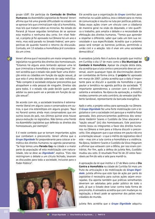 grupo LGBT. Ele participa da Comissão de Direitos
Humanos da Assembléia Legislativa do Paraná. Veneri
afirma que há uma grande dificuldade no estado em
se aprovar leis que criminalizam não só a homofobia,
mas leis que tratam sobre as minorias. No estado do
Paraná já houve seguidas tentativas de se aprovar
esta matéria e nenhuma deu certo. Em nível fede-
ral, o projeto já foi aprovado na Câmara há um ano e
meio, mas está parado no Senado Federal, sem pers-
pectivas de quando haverá o retorno da discussão.
Contudo, em 13 estados a homofobia já é considera-
da um crime.
Veneri afirma que é necessário um maior empenho do
legislativo na garantia dos direitos dos homossexuais.
“Estamos há alguns anos tentando aprovar uma lei
que criminaliza a homofobia e não conseguimos”. Ve-
neri acredita que o estado não pode fazer uma distin-
ção entre os cidadãos em função da opção sexual, já
que esta é uma decisão soberana de cada indivíduo.
“Não compete à sociedade estipular preconceitos que
atrapalhem a vida pessoal de ninguém. Direitos são
para todos. E o estado não pode decidir quem pode
adotar ou para quem vai a pensão em função da op-
ção sexual”.
De acordo com ele, a sociedade brasileira é extrema-
mente liberal em alguns casos e conservadora em ou-
tros, o que cria estereótipos em alguns grupos. “Aqui
no Paraná somos ainda mais conservadores que em
outros locais do país, nos últimos quinze anos houve
pouca evolução no legislativo. Não temos uma frente
na Assembléia Legislativa que defenda os direitos dos
homossexuais, por exemplo”.
E é neste contexto que se tornam importantes ações
que combatam o preconceito. Veneri afirma que o
Grupo Dignidade foi preponderante para colocar a te-
mática dos direitos humanos na agenda paranaense.
“Se hoje temos uma Parada Gay na cidade e a maior
parte da população vê esta mobilização com natura-
lidade, isto se deve ao Dignidade”, explica. “Eles não
restringiram o debate a um círculo fechado, levaram
as discussões para toda a sociedade, inclusive para o
Poder Público”.
Ele acredita que a organização do Grupo contribui para
melhorias na saúde pública, leva o debate para os meios
de comunicação e resulta na luta por políticas públicas.
Todas essas ações criam um vínculo com a cidadania
de maneira geral na visão do deputado, e isto qualifi-
ca o trabalho, pois amplia o debate e a necessidade da
efetivação dos direitos humanos. “Temos que aprender
a respeitar o diferente, saber que cada um tem sua ne-
cessidade e sua especificidade. Acredito que o próximo
passo será romper as barreiras jurídicas, permitindo a
união civil e a adoção. Isto é viver em uma sociedade
democrática”.
A vereadora Julieta Reis é autora do projeto que institui
em Curitiba o dia 17 de maio como o Dia Municipal de
Combate à Homofobia. Apesar da criação desta data,
ela acredita que a luta contra o preconceito deve ser uni-
versal, assim quaisquer tipos de discriminações devem
ser combatidas de forma única. O projeto foi aprovado
em março de 2007. Julieta acredita que a data é impor-
tante para se discutir a questão da homofobia e para
pautar a temática na agenda política da sociedade. “É
importante aprendermos a conviver com o diferente”,
salienta a vereadora. Na época da aprovação, a matéria
recebeu somente um voto contrário, do vereador José Ro-
berto Sandoval, representante da bancada evangélica.
Após o veto, o projeto voltou para aprovação na Câmara.
O Grupo Dignidade fez uma forte mobilização com o le-
gislativo e com a sociedade civil para que a matéria fosse
aprovada. Dois pronunciamentos polêmicos dos verea-
dores Valdemir Soares e Custódio da Silva atacaram a
“opção sexual” (sic) dos homossexuais. Este posiciona-
mento levou os integrantes a favor dos direitos huma-
nos na Câmara a irem para a tribuna discutir o precon-
ceito. Eles alegavam que o que estava em pauta não era
a orientação sexual – e que o mérito do legislativo não é
este – mas sim a luta contra a homofobia e a violência.
Na época, Valdemir Soares e Custódio da Silva chegaram
a afirmar que votavam com a Bíblia, por isso eram con-
trários. Por fim, após a defesa de Julieta Reis, Custódio
mudou seu voto. O resultado final foi de 20 votos favo-
ráveis ao fim do veto e sete para mantê-lo.
A aprovação da lei que institui o 17 de Maio como o Dia
Contra a Homofobia na cidade de Curitiba foi mais um
fruto da articulação e da mobilização do Grupo Digni-
dade. Julieta afirma que este tipo de ação por parte do
Legislativo é necessária para outras ações sejam enco-
rajadas. Ela aponta também que práticas semelhantes
deveriam ser adotadas pelo poder público de todo o
país, já que o Estado deve lutar contra toda forma de
preconceito. A vereadora acredita que com mudanças na
legislação, o Brasil pode se aproximar dos países mais
cidadãos do mundo.
Julieta Reis acredita que o Grupo Dignidade adquiriu
88
Grupo Dignidade | Uma história de Dignidade... | PARTE VI
 