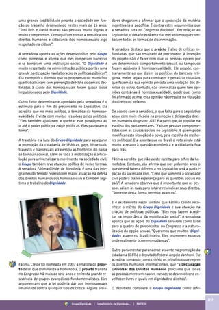 uma grande credibilidade perante a sociedade em fun-
ção do trabalho desenvolvido nestes mais de 15 anos.
“Toni Reis e David Harrad são pessoas muito dignas e
muito competentes. Conseguiram tornar a temática dos
direitos humanos e cidadania dos homossexuais algo
respeitado na cidade”.
A vereadora aponta as ações desenvolvidas pelo Grupo
como pioneiras e afirma que eles romperam barreiras
e se tornaram uma instituição social. “O Dignidade é
muito respeitado na administração pública por ter uma
grande participação na elaboração de políticas públicas”.
Ela exemplifica dizendo que os programas do município
que trabalharam com prevenção de HIV e os demais des-
tinados à saúde dos homossexuais foram quase todos
impulsionados pelo Dignidade.
Outro fator determinante apontado pela vereadora é o
estímulo para o fim do preconceito no Legislativo. Ela
acredita que no meio político, a temática da homosse-
xualidade é vista com muitas ressalvas pelos políticos.
“Eles também ajudaram a quebrar este paradigma ao
ir até o poder público e exigir políticas. Eles pautaram o
tema”.
A trajetória e a luta do Grupo Dignidade para assegurar
a promoção da cidadania de lésbicas, gays, bissexuais,
travestis e transexuais atravessou as fronteiras do país e
se tornou nacional. Além de toda a mobilização e articu-
lação para universalizar o movimento na sociedade civil,
o Grupo também teve atuação política de várias formas.
A senadora Fátima Cleide, de Rondônia, é uma das inte-
grantes do Senado Federal com maior atuação na defesa
dos direitos humanos dos homossexuais e também legi-
tima o trabalho do Dignidade.
Fátima Cleide foi nomeada em 2007 a relatora do proje-
to de lei que criminaliza a homofobia. O projeto transita
no Congresso há mais de sete anos e enfrenta grande re-
sistência de grupos evangélicos fundamentalistas. Eles
argumentam que a lei poderia dar aos homossexuais
imunidade contra qualquer tipo de crítica. Alguns sena-
dores chegaram a afirmar que a aprovação da matéria
incentivaria a pedofilia. É contra estes argumentos que
a senadora luta no Congresso Nacional. Em relação ao
Legislativo, o desafio está em criar mecanismos que com-
batam todas as formas de discriminação.
A senadora destaca que o projeto é alvo de críticas in-
fundadas, que são resultado de preconceito. A intenção
do projeto não é fazer com que as pessoas optem por
um determinado comportamento sexual, ou tampouco
façam apologia à homossexualidade. Ele propõe, con-
trariamente ao que dizem os políticos da bancada reli-
giosa, meios legais para combater e penalizar cidadãos
que fazem da sua opinião privada uma violação dos di-
reitos do outro. Contudo, não criminaliza quem tem opi-
niões contrárias à homossexualidade, desde que, como
foi afirmado acima, esta opinião não resulte na violação
do direito do próximo.
De acordo com a senadora, o que falta para o Legislativo
atuar com mais eficácia na promoção e defesa dos direi-
tos humanos do grupo LGBT é a participação popular na
escolha dos parlamentares. “Faltam pessoas comprome-
tidas com as causas sociais no Legislativo. E quem pode
modificar esta situação é o povo, pela escolha de melho-
res políticos”. Ela aponta que no Brasil o voto ainda está
muito atrelado à questão econômica e a cidadania fica
para trás.
Fátima acredita que não existe receita para o fim da ho-
mofobia. Contudo, ela afirma que nos próximos anos o
que deverá fazer a diferença no Legislativo será a partici-
pação da sociedade civil. “Creio que somente a sociedade
civil poderá trazer esperança para as questões sociais no
país”. A senadora observa que é importante que as pes-
soas saiam às ruas para lutar e reivindicar seus direitos.
“Somente desta forma teremos avanços”.
E é exatamente neste sentido que Fátima Cleide reco-
nhece o mérito do Grupo Dignidade e sua atuação na
criação de políticas públicas. “Eles nos fazem acredi-
tar na importância da mobilização social”. A senadora
aponta que as ações do Dignidade serviram como base
para a quebra de preconceitos no Congresso e a natura-
lização da opção sexual. “Queremos que muitos Digni-
dades atuem no Brasil inteiro. Eles promovem espaços
onde realmente ocorrem mudanças”.
Outro parlamentar paranaense atuante na promoção da
cidadania LGBT é o deputado federal Ângelo Vanhoni. Ele
acredita, tomando como critério os princípios que regem
os direitos humanos internacionais, que “a Declaração
Universal dos Direitos Humanos proclama que todas
as pessoas merecem nascer, crescer, se desenvolver e en-
velhecer livres e iguais em dignidade e direitos”.
O deputado considera o Grupo Dignidade como refe-
89
Grupo Dignidade | Uma história de Dignidade... | PARTE VI
 