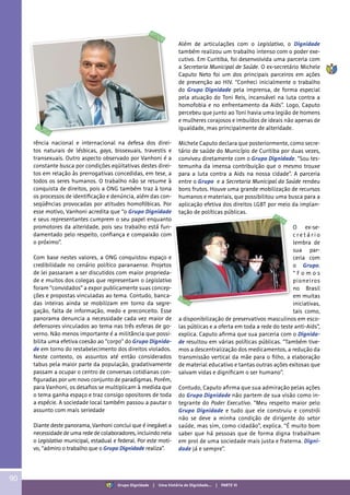 rência nacional e internacional na defesa dos direi-
tos naturais de lésbicas, gays, bissexuais, travestis e
transexuais. Outro aspecto observado por Vanhoni é a
constante busca por condições eqüitativas destes direi-
tos em relação às prerrogativas concedidas, em tese, a
todos os seres humanos. O trabalho não se resume à
conquista de direitos, pois a ONG também traz à tona
os processos de identificação e denúncia, além das con-
seqüências provocadas por atitudes homofóbicas. Por
esse motivo, Vanhoni acredita que “o Grupo Dignidade
e seus representantes cumprem o seu papel enquanto
promotores da alteridade, pois seu trabalho está fun-
damentado pelo respeito, confiança e compaixão com
o próximo”.
Com base nestes valores, a ONG conquistou espaço e
credibilidade no cenário político paranaense. Projetos
de lei passaram a ser discutidos com maior proprieda-
de e muitos dos colegas que representam o Legislativo
foram “convidados” a expor publicamente suas concep-
ções e propostas vinculadas ao tema. Contudo, banca-
das inteiras ainda se mobilizam em torno da segre-
gação, falta de informação, medo e preconceito. Esse
panorama denuncia a necessidade cada vez maior de
defensores vinculados ao tema nas três esferas de go-
verno. Não menos importante é a militância que possi-
bilita uma efetiva coesão ao “corpo” do Grupo Dignida-
de em torno do restabelecimento dos direitos violados.
Neste contexto, os assuntos até então considerados
tabus pela maior parte da população, gradativamente
passam a ocupar o centro de conversas cotidianas con-
figuradas por um novo conjunto de paradigmas. Porém,
para Vanhoni, os desafios se multiplicam à medida que
o tema ganha espaço e traz consigo opositores de toda
a espécie. A sociedade local também passou a pautar o
assunto com mais seriedade
Diante deste panorama, Vanhoni conclui que é inegável a
necessidade de uma rede de colaboradores, incluindo nela
o Legislativo municipal, estadual e federal. Por este moti-
vo, “admiro o trabalho que o Grupo Dignidade realiza”.
Além de articulações com o Legislativo, o Dignidade
também realizou um trabalho intenso com o poder exe-
cutivo. Em Curitiba, foi desenvolvida uma parceria com
a Secretaria Municipal de Saúde. O ex-secretário Michele
Caputo Neto foi um dos principais parceiros em ações
de prevenção ao HIV. “Conheci inicialmente o trabalho
do Grupo Dignidade pela imprensa, de forma especial
pela atuação do Toni Reis, incansável na luta contra a
homofobia e no enfrentamento da Aids”. Logo, Caputo
percebeu que junto ao Toni havia uma legião de homens
e mulheres corajosos e imbuídos de ideais não apenas de
igualdade, mas principalmente de alteridade.
Michele Caputo declara que posteriormente, como secre-
tário de saúde do Município de Curitiba por duas vezes,
conviveu diretamente com o Grupo Dignidade. “Sou tes-
temunha da imensa contribuição que o mesmo trouxe
para a luta contra a Aids na nossa cidade”. A parceria
entre o Grupo e a Secretaria Municipal da Saúde rendeu
bons frutos. Houve uma grande mobilização de recursos
humanos e materiais, que possibilitou uma busca para a
aplicação efetiva dos direitos LGBT por meio da implan-
tação de políticas públicas.
O ex-se-
c r e t á r i o
lembra de
sua par-
ceria com
o Grupo.
“ F o m o s
pioneiros
no Brasil
em muitas
iniciativas,
tais como,
a disponibilização de preservativos masculinos em esco-
las públicas e a oferta em toda a rede do teste anti-Aids”,
explica. Caputo afirma que sua parceria com o Dignida-
de resultou em várias políticas públicas. “Também tive-
mos a descentralização dos medicamentos, a redução da
transmissão vertical da mãe para o filho, a elaboração
de material educativo e tantas outras ações exitosas que
salvam vidas e dignificam o ser humano”.
Contudo, Caputo afirma que sua admiração pelas ações
do Grupo Dignidade não partem de sua visão como in-
tegrante do Poder Executivo. “Meu respeito maior pelo
Grupo Dignidade e tudo que ele construiu e constrói
não se deve a minha condição de dirigente do setor
saúde, mas sim, como cidadão”, explica. “É muito bom
saber que há pessoas que de forma digna trabalham
em prol de uma sociedade mais justa e fraterna. Digni-
dade já e sempre”.
90
Grupo Dignidade | Uma história de Dignidade... | PARTE VI
 