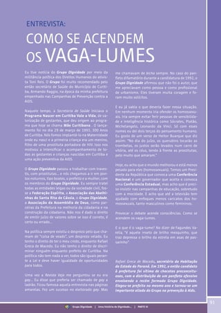 COMO SE ACENDEM
OS VAGA-LUMES
Eu tive notícia do Grupo Dignidade por meio da
militância política dos Direitos Humanos do ativis-
ta Toni Reis. O Grupo foi muito recomendado pelo
então secretário de Saúde do Município de Curiti-
ba, Armando Raggio, na época da minha prefeitura
empenhado nas Campanhas de Prevenção contra a
AIDS.
Naquele tempo, a Secretaria de Saúde iniciava o
Programa Nascer em Curitiba Vale a Vida, de va-
lorização de gestantes, que deu origem ao progra-
ma que hoje se chama Mãe Curitibana . O lança-
mento foi no dia 29 de março de 1993, 300 Anos
de Curitiba. Nós fomos implantá-lo na Maternidade
onde eu nasci e a primeira criança era um menino,
filho de uma prostituta portadora de HIV. Isso nos
motivou a intensificar o acompanhamento de to-
das as gestantes e crianças nascidas em Curitiba e
uma ação preventiva da AIDS.
O Grupo Dignidade passou a trabalhar com traves-
tis, com prostitutas... e nós chegamos a ir em pon-
tos noturnos, tipo boates, o prefeito e a mulher, com
os membros do Grupo Dignidade. Eu sempre tratei
todas as entidades leigas ou da sociedade civil, fos-
se a Federação Espírita, a Associação das Abelhi-
nhas de Santa Rita de Cássia, o Grupo Dignidade,
a Associação da Assembléia de Deus, como par-
ceiras da Prefeitura na melhoria da cidadania e na
construção da cidadania. Não nos é dado o direito
de emitir juízo de valores sobre se isso é correto, é
certo ou errado...
Na política sempre existiu o desprezo pelo que cha-
mam de “coisa de veado”, um desprezo velado. Eu
tenho o direito de ter o meu credo, enquanto Rafael
Greca de Macedo. Eu não tenho o direito de discri-
minar ninguém enquanto prefeito de Curitiba. Na
política não tem nada a ver, todos são iguais peran-
te a Lei e deve haver igualdade de oportunidades
para todos.
Uma vez a Revista Veja me perguntou se eu era
gay... Eu disse que preferia ser chamado de gay a
ladrão. Ficou famosa aquela entrevista nas páginas
amarelas. Fez um sucesso no eleitorado gay. Mas
me chamavam de bicha sempre. No caso do pan-
fleto difamatório durante a candidatura de 1992, o
Grupo Dignidade afirmou que não foi o autor, que
me apreciavam como pessoa e como profissional
de urbanismo. Eles tiveram muita coragem e fo-
ram muito solícitos.
E eu já sabia o que deveria fazer nessa situação.
Em nenhum momento iria ofender os homossexu-
ais. Iria sempre evitar ferir pessoas de sensibilida-
de e inteligência histórica como Sócrates, Platão,
Michelangelo, Leonardo da Vinci. Só com esses
nomes eu dei dois terços do pensamento humano.
Eu gosto de um verso de Heitor Buarque que diz
assim: “No dia do juízo, os querubins tocarão as
trombetas, os justos serão levados num carro de
vitória, até os céus, tendo à frente as prostitutas,
pelo muito que amaram.”
Hoje, eu acho que o mundo melhorou e está menos
pesado para eles (homossexuais). Temos um Presi-
dente da República que convoca uma Conferência
Nacional e um governador que aceita e convoca
uma Conferência Estadual, mas acho que é preci-
so insistir nas campanhas de educação, sobretudo
com a mocidade. E acho que até a televisão tem
ajudado com enfoques menos caricatos dos ho-
mossexuais, tanto masculinos como femininos.
Provocar o debate acende consciências. Como se
acendem os vaga-lumes.
E o que é o vaga-lume? No dizer de
, “é aquele inseto de brilho mesquinho, que
traz depressa o brilho da estrela em asas de pas-
sarinho”.
Rafael Greca de Macedo, secretário da Habitação
do Estado do Paraná. Em 1992, o então candidato
à prefeitura foi vítima de chacotas preconceitu-
osas, com a distribuição de um panfleto ofensivo
envolvendo o recém formado Grupo Dignidade.
Elegeu-se prefeito no mesmo ano e tornou-se um
importante aliado do Grupo na prevenção à Aids.
91
Grupo Dignidade | Uma história de Dignidade... | PARTE VI
ENTREVISTA:
 